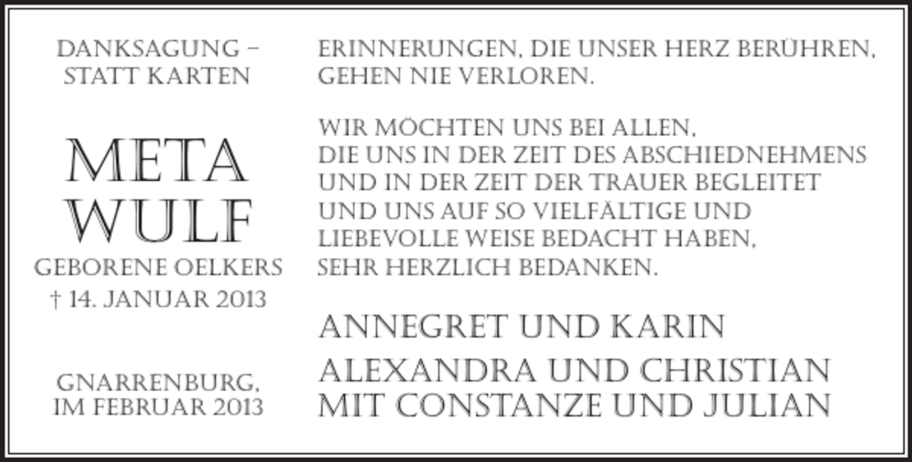 <p>Danksagung –<br />Statt Karten</p><p>Erinnerungen, die unser herz berühren,<br />gehen nie verloren.</p><p>Meta<br />Wulf</p><p>wir möchten uns bei allen,<br />die uns in der Zeit des Abschiednehmens<br />und in der Zeit der trauer begleitet<br />und uns auf so vielfältige und<br />liebevolle weise bedacht haben,<br />sehr herzlich bedanken.</p><p>geborene oelkers<br />† 14. Januar 2013</p><p>Gnarrenburg,<br />im Februar 2013</p><p>Annegret und Karin<br />Alexandra und christian<br />mit constanze und julian</p>