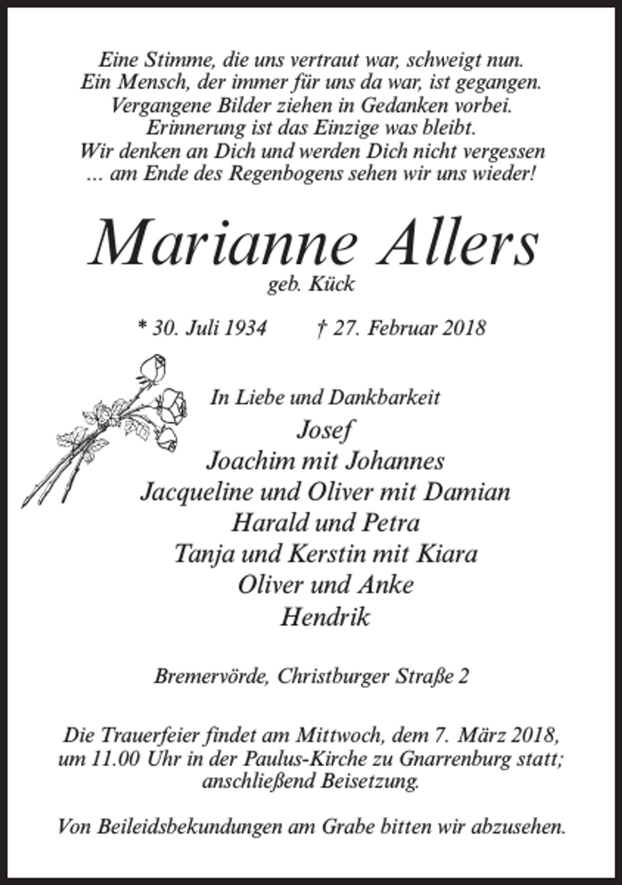 <p>Eine Stimme, die uns vertraut war, schweigt nun.<br />Ein Mensch, der immer für uns da war, ist gegangen.<br />Vergangene Bilder ziehen in Gedanken vorbei.<br />Erinnerung ist das Einzige was bleibt.<br />Wir denken an Dich und werden Dich nicht vergessen<br />... am Ende des Regenbogens sehen wir uns wieder!</p><p>Marianne Allers<br />geb. Kück</p><p>* 30. Juli 1934</p><p>† 27. Februar 2018</p><p>In Liebe und Dankbarkeit</p><p>Josef<br />Joachim mit Johannes<br />Jacqueline und Oliver mit Damian<br />Harald und Petra<br />Tanja und Kerstin mit Kiara<br />Oliver und Anke<br />Hendrik<br />Bremervörde, Christburger Straße 2<br />Die Trauerfeier findet am Mittwoch, dem 7. März 2018,<br />um 11.00 Uhr in der Paulus-Kirche zu Gnarrenburg statt;<br />anschließend Beisetzung.<br />Von Beileidsbekundungen am Grabe bitten wir abzusehen.</p>