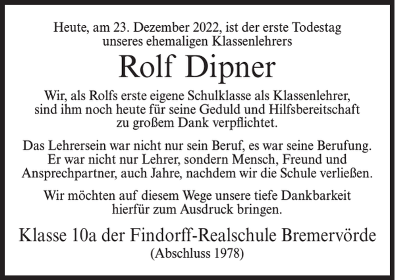 <p>Heute, am 23. Dezember 2022, ist der erste Todestag<br />unseres ehemaligen Klassenlehrers</p><p>Rolf Dipner</p><p>Wir, als Rolfs erste eigene Schulklasse als Klassenlehrer,<br />sind ihm noch heute für seine Geduld und Hilfsbereitschaft<br />zu großem Dank verpflichtet.<br />Das Lehrersein war nicht nur sein Beruf, es war seine Berufung.<br />Er war nicht nur Lehrer, sondern Mensch, Freund und<br />Ansprechpartner, auch Jahre, nachdem wir die Schule verließen.<br />Wir möchten auf diesem Wege unsere tiefe Dankbarkeit<br />hierfür zum Ausdruck bringen.</p><p>Klasse 10a der Findorff-Realschule Bremervörde<br />(Abschluss 1978)</p>