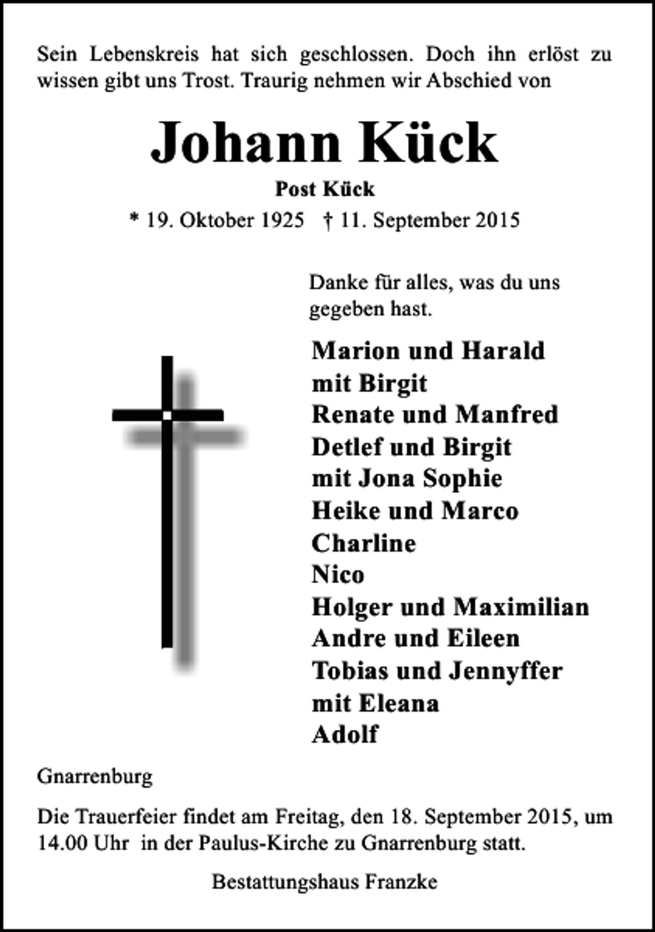 <p>Sein Lebenskreis hat sich geschlossen. Doch ihn erlöst zu<br />wissen gibt uns Trost. Traurig nehmen wir Abschied von</p><p>Johann Kück</p><p>Post Kück<br />* 19. Oktober 1925 † 11. September 2015<br />Danke für alles, was du uns<br />gegeben hast.</p><p>Marion und Harald<br />mit Birgit<br />Renate und Manfred<br />Detlef und Birgit<br />mit Jona Sophie<br />Heike und Marco<br />Charline<br />Nico<br />Holger und Maximilian<br />Andre und Eileen<br />Tobias und Jennyffer<br />mit Eleana<br />Adolf<br />Gnarrenburg<br />Die Trauerfeier findet am Freitag, den 18. September 2015, um<br />14.00 Uhr in der Paulus-Kirche zu Gnarrenburg statt.<br />Bestattungshaus Franzke</p>