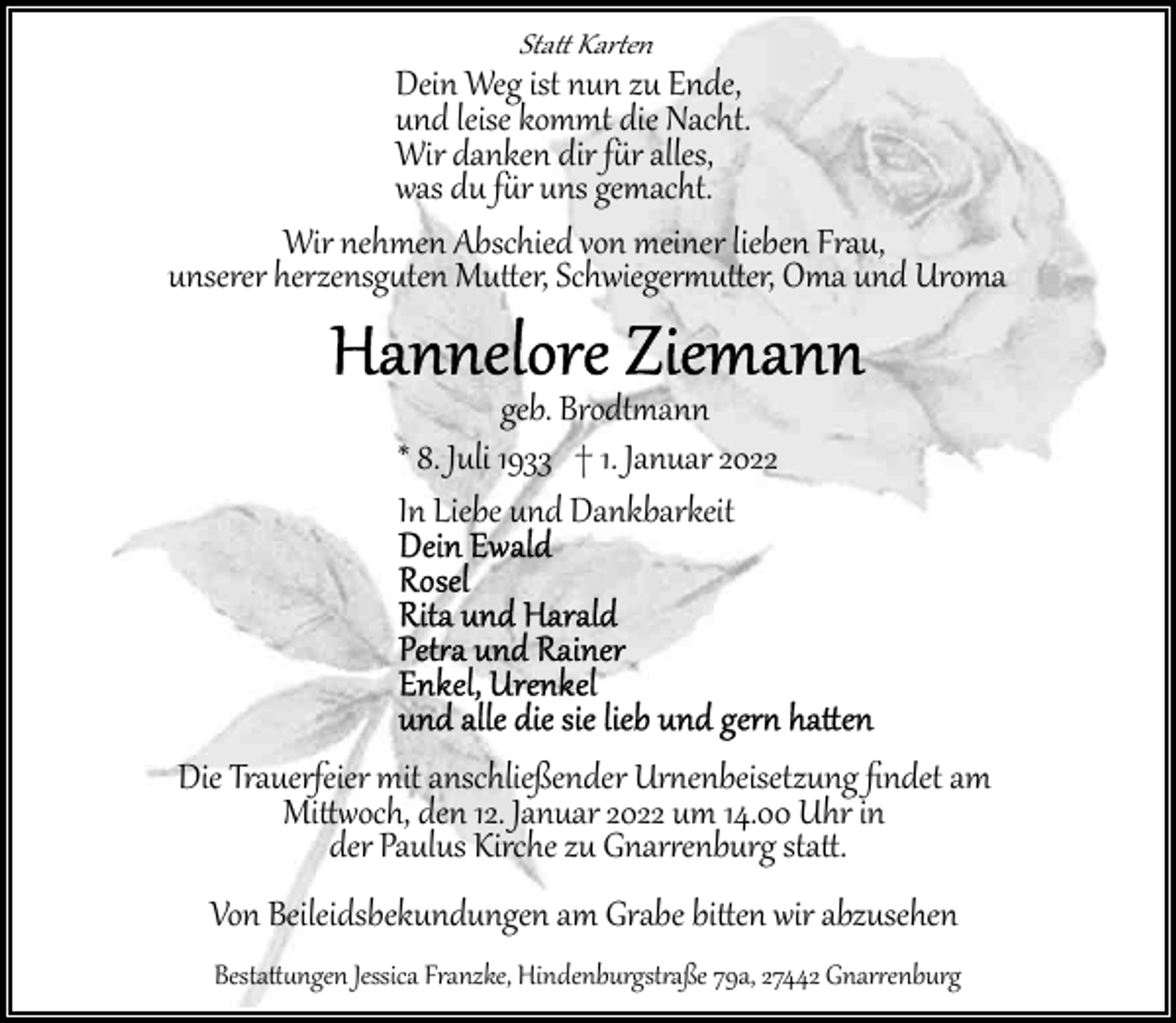 <p>Sta� Kar�en</p><p>Dein Weg ist nun zu Ende,<br />und leise kommt die Nacht.<br />Wir danken dir f�r alles,<br />was du f�r uns gemacht.<br />Wir nehmen Abschied von meiner lieben Frau,<br />unserer herzensg�ten Mu�er, Schwieger�u�er, Oma und Uroma<br />geb. Brodt�ann<br />* 8. Juli 1933 † 1. Januar 2022<br />In Liebe und Dankbarkeit</p><p>Die Trauerfeier mit anschließender Ur�enbeisetzung ﬁndet am<br />Mi��och, den 12. Januar 2022 um 14.00 Uhr in<br />der Paulus Kirche zu Gnar�enburg sta�.<br />Von Beileidsbekundungen am Grabe bi�en wir abzusehen</p><p>Besta��ngen Jessica Franzke, Hindenburgst�aße 79a, 27442 Gnar�enburg</p>