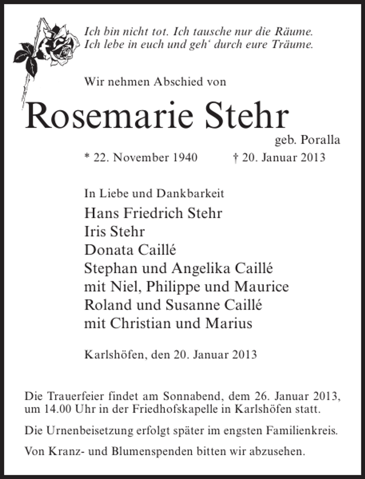 <p>Ich bin nicht tot. Ich tausche nur die Räume.<br />Ich lebe in euch und geh‘ durch eure Träume.<br />Wir nehmen Abschied von</p><p>Rosemarie Stehr</p><p>geb. Poralla</p><p>* 22. November 1940</p><p>† 20. Januar 2013</p><p>In Liebe und Dankbarkeit</p><p>Hans Friedrich Stehr<br />Iris Stehr<br />Donata Caillé<br />Stephan und Angelika Caillé<br />mit Niel, Philippe und Maurice<br />Roland und Susanne Caillé<br />mit Christian und Marius<br />Karlshöfen, den 20. Januar 2013<br />Die Trauerfeier findet am Sonnabend, dem 26. Januar 2013,<br />um 14.00 Uhr in der Friedhofskapelle in Karlshöfen statt.<br />Die Urnenbeisetzung erfolgt später im engsten Familienkreis.<br />Von Kranz- und Blumenspenden bitten wir abzusehen.</p>