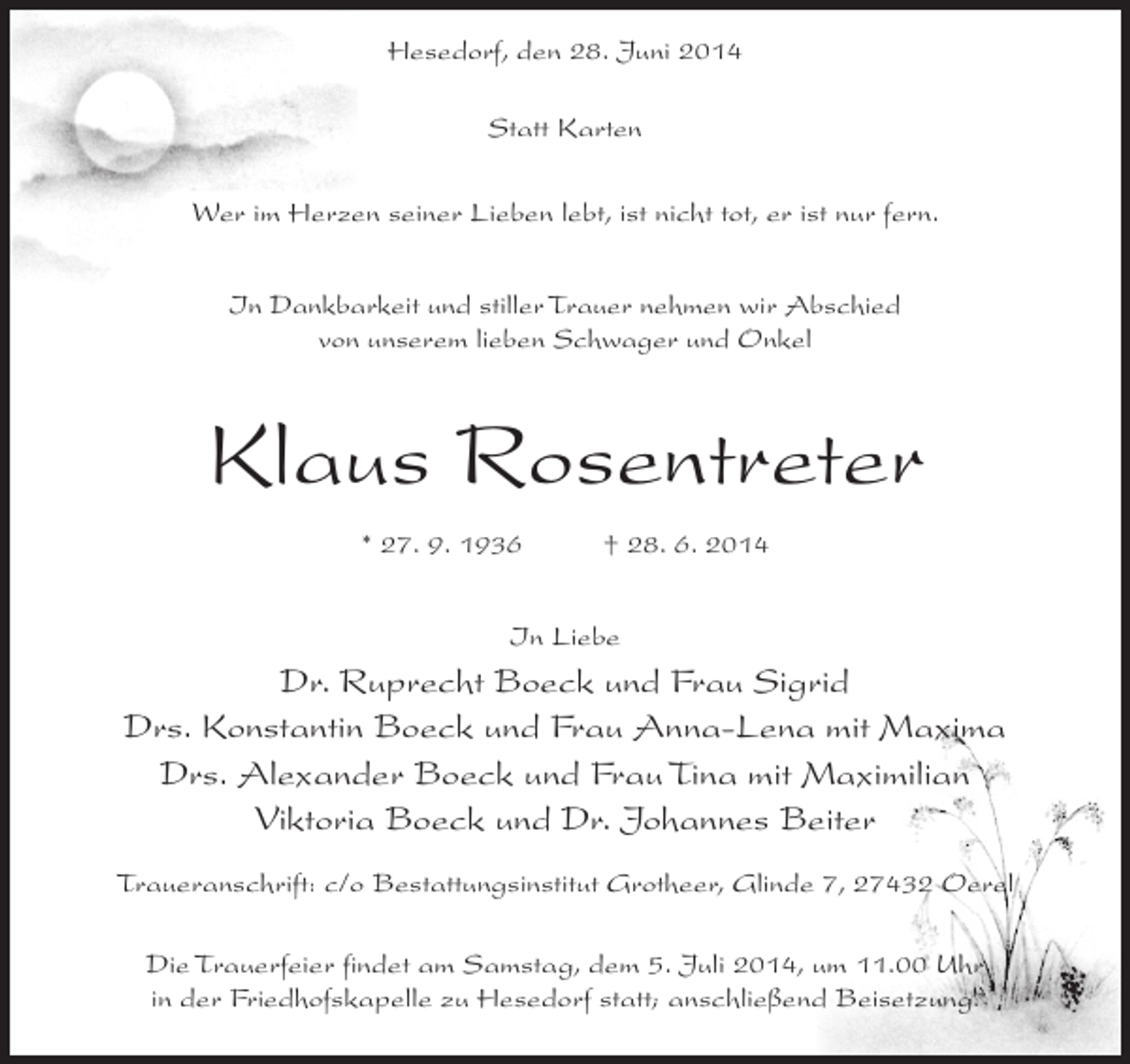 <p>Hesedorf, den 28. Juni 2014<br />Statt Karten<br />Wer im Herzen seiner Lieben lebt, ist nicht tot, er ist nur fern.<br />In Dankbarkeit und stiller Trauer nehmen wir Abschied<br />von unserem lieben Schwager und Onkel</p><p>Klaus Rosentreter<br />* 27. 9. 1936</p><p>† 28. 6. 2014</p><p>In Liebe</p><p>Dr. Ruprecht Boeck und Frau Sigrid<br />Drs. Konstantin Boeck und Frau Anna-Lena mit Maxima<br />Drs. Alexander Boeck und Frau Tina mit Maximilian<br />Viktoria Boeck und Dr. Johannes Beiter<br />Traueranschrift: c/o Bestattungsinstitut Grotheer, Glinde 7, 27432 Oerel<br />Die Trauerfeier findet am Samstag, dem 5. Juli 2014, um 11.00 Uhr<br />in der Friedhofskapelle zu Hesedorf statt; anschließend Beisetzung.</p>