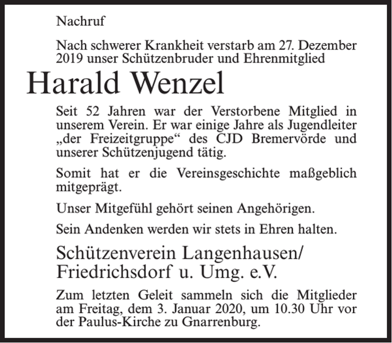 <p>Nachruf<br />Nach schwerer Krankheit verstarb am 27. Dezember<br />2019 unser Schützenbruder und Ehrenmitglied</p><p>Harald Wenzel</p><p>Seit 52 Jahren war der Verstorbene Mitglied in<br />unserem Verein. Er war einige Jahre als Jugendleiter<br />„der Freizeitgruppe“ des CJD Bremervörde und<br />unserer Schützenjugend tätig.<br />Somit hat er die Vereinsgeschichte maßgeblich<br />mitgeprägt.<br />Unser Mitgefühl gehört seinen Angehörigen.<br />Sein Andenken werden wir stets in Ehren halten.</p><p>Schützenverein Langenhausen/<br />Friedrichsdorf u. Umg. e.V.<br />Zum letzten Geleit sammeln sich die Mitglieder<br />am Freitag, dem 3. Januar 2020, um 10.30 Uhr vor<br />der Paulus-Kirche zu Gnarrenburg.</p>