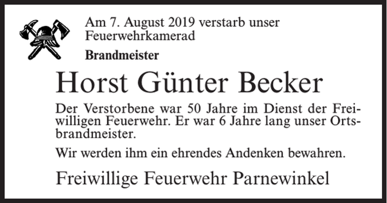 <p>Am17.<br />7. August<br />Am<br />August2019<br />2018verstarb<br />verstarbunser<br />unser<br />Feuerwehrkamerad<br />Feuerwehrkamerad<br />Oberfeuerwehrmann<br />Brandmeister</p><p>Johann<br />Junge<br />Horst<br />Günter<br />Becker<br />Der Der<br />Verstorbene<br />warwar<br />50 Jahre<br />im Dienst<br />der FreiVerstorbene<br />lange Jahre<br />im Dienst<br />willigen<br />Feuerwehr. Er<br />war 6 Jahre lang unser Ortsder Freiwilligen<br />Feuerwehr.<br />brandmeister.<br />Wir werden ihm ein ehrendes Andenken<br />bewahren.<br />Wir werden<br />ihm ein ehrendes Andenken bewahren.</p><p>Freiwillige<br />Feuerwehr<br />Parnewinkel<br />Freiwillige<br />Feuerwehr<br />Parnewinkel</p>