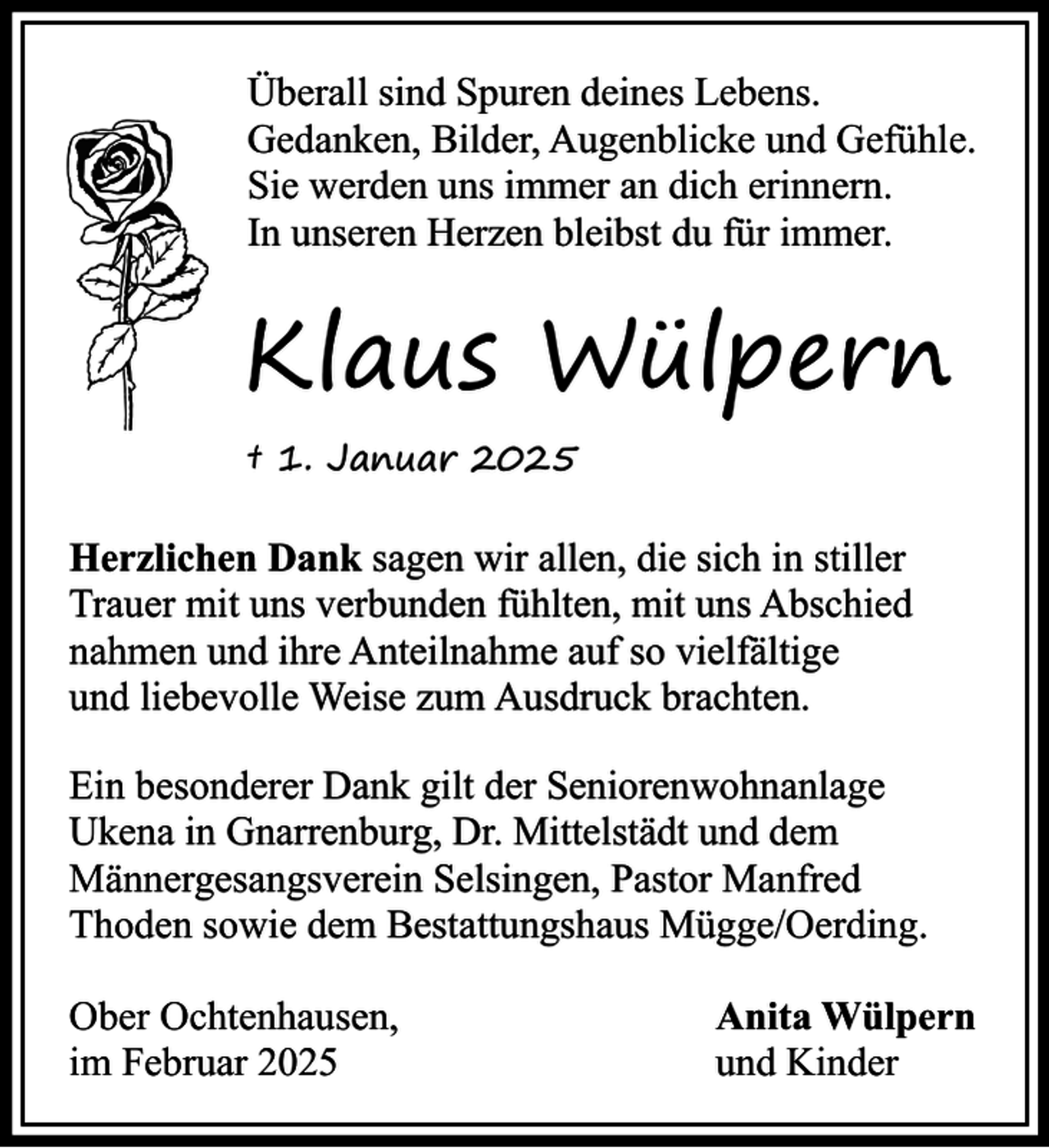 <p>Überall sind Spuren deines Lebens.<br />Gedanken, Bilder, Augenblicke und Gefühle.<br />Sie werden uns immer an dich erinnern.<br />In unseren Herzen bleibst du für immer.</p><p>Klaus Wülpern<br />† 1. Januar 2025</p><p>Herzlichen Dank sagen wir allen, die sich in stiller<br />Trauer mit uns verbunden fühlten, mit uns Abschied<br />nahmen und ihre Anteilnahme auf so vielfältige<br />und liebevolle Weise zum Ausdruck brachten.<br />Ein besonderer Dank gilt der Seniorenwohnanlage<br />Ukena in Gnarrenburg, Dr. Mittelstädt und dem<br />Männergesangsverein Selsingen, Pastor Manfred<br />Thoden sowie dem Bestattungshaus Mügge/Oerding.<br />Ober Ochtenhausen,<br />im Februar 2025</p><p>Anita Wülpern<br />und Kinder</p>