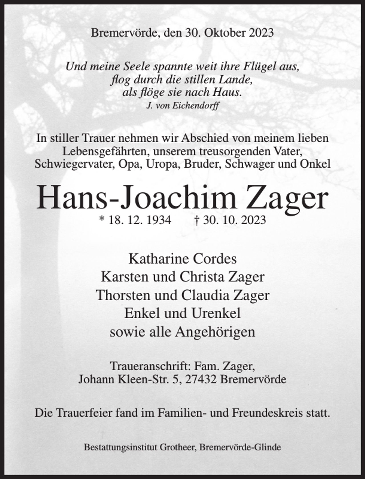 <p>Bremervörde, den 30. Oktober 2023<br />Und meine Seele spannte weit ihre Flügel aus,<br />flog durch die stillen Lande,<br />als flöge sie nach Haus.<br />J. von Eichendorff</p><p>In stiller Trauer nehmen wir Abschied von meinem lieben<br />Lebensgefährten, unserem treusorgenden Vater,<br />Schwiegervater, Opa, Uropa, Bruder, Schwager und Onkel</p><p>Hans-Joachim Zager<br />* 18. 12. 1934</p><p>† 30. 10. 2023</p><p>Katharine Cordes<br />Karsten und Christa Zager<br />Thorsten und Claudia Zager<br />Enkel und Urenkel<br />sowie alle Angehörigen<br />Traueranschrift: Fam. Zager,<br />Johann Kleen-Str. 5, 27432 Bremervörde<br />Die Trauerfeier fand im Familien- und Freundeskreis statt.<br />Bestattungsinstitut Grotheer, Bremervörde-Glinde</p>
