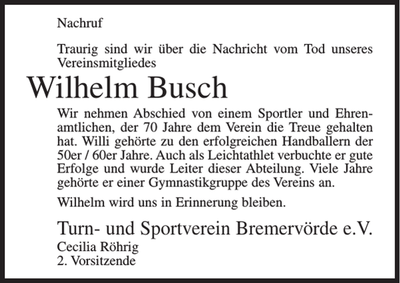 <p>Nachruf<br />Traurig sind wir über die Nachricht vom Tod unseres<br />Vereinsmitgliedes</p><p>Wilhelm Busch</p><p>Wir nehmen Abschied von einem Sportler und Ehrenamtlichen, der 70 Jahre dem Verein die Treue gehalten<br />hat. Willi gehörte zu den erfolgreichen Handballern der<br />50er / 60er Jahre. Auch als Leichtathlet verbuchte er gute<br />Erfolge und wurde Leiter dieser Abteilung. Viele Jahre<br />gehörte er einer Gymnastikgruppe des Vereins an.<br />Wilhelm wird uns in Erinnerung bleiben.</p><p>Turn- und Sportverein Bremervörde e.V.<br />Cecilia Röhrig<br />2. Vorsitzende</p>