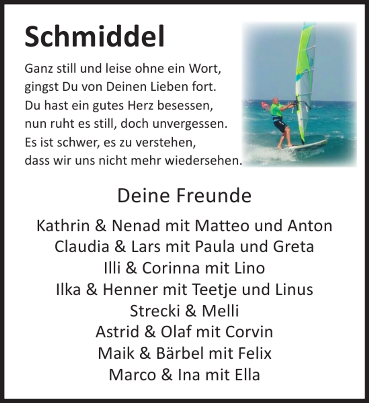 <p>Schmiddel<br />Ganz still und leise ohne ein Wort,<br />gingst Du von Deinen Lieben fort.<br />Du hast ein gutes Herz besessen,<br />nun ruht es still, doch unvergessen.<br />Es ist schwer, es zu verstehen,<br />dass wir uns nicht mehr wiedersehen.</p><p>Deine Freunde<br />Kathrin &amp; Nenad mit Matteo und Anton<br />Claudia &amp; Lars mit Paula und Greta<br />Illi &amp; Corinna mit Lino<br />Ilka &amp; Henner mit Teetje und Linus<br />Strecki &amp; Melli<br />Astrid &amp; Olaf mit Corvin<br />Maik &amp; Bärbel mit Felix<br />Marco &amp; Ina mit Ella</p>