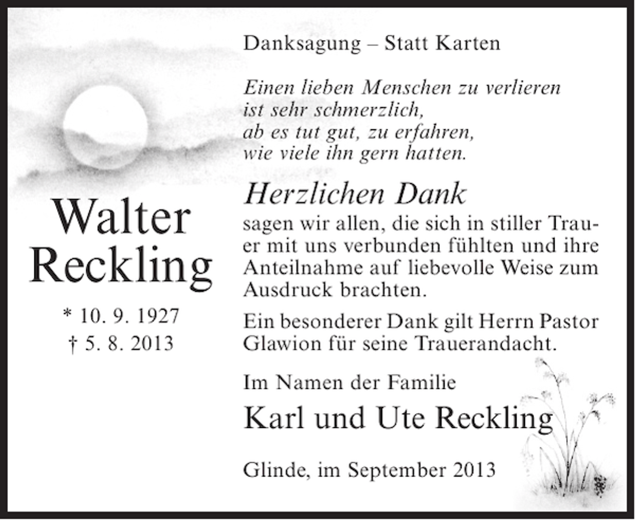 <p>Danksagung – Statt Karten<br />Einen lieben Menschen zu verlieren<br />ist sehr schmerzlich,<br />ab es tut gut, zu erfahren,<br />wie viele ihn gern hatten.</p><p>Walter<br />Reckling<br />* 10. 9. 1927<br />† 5. 8. 2013</p><p>Herzlichen Dank</p><p>sagen wir allen, die sich in stiller Trauer mit uns verbunden fühlten und ihre<br />Anteilnahme auf liebevolle Weise zum<br />Ausdruck brachten.<br />Ein besonderer Dank gilt Herrn Pastor<br />Glawion für seine Trauerandacht.<br />Im Namen der Familie</p><p>Karl und Ute Reckling<br />Glinde, im September 2013</p>