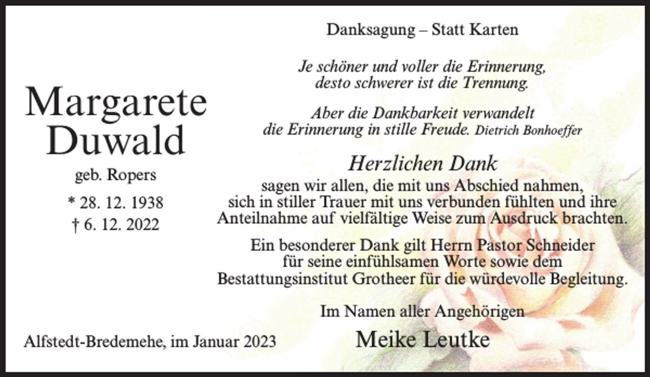 <p>Danksagung – Statt Karten</p><p>Margarete<br />Duwald<br />geb. Ropers<br />* 28. 12. 1938<br />† 6. 12. 2022</p><p>Je schöner und voller die Erinnerung,<br />desto schwerer ist die Trennung.<br />Aber die Dankbarkeit verwandelt<br />die Erinnerung in stille Freude. Dietrich Bonhoeffer</p><p>Herzlichen Dank</p><p>sagen wir allen, die mit uns Abschied nahmen,<br />sich in stiller Trauer mit uns verbunden fühlten und ihre<br />Anteilnahme auf vielfältige Weise zum Ausdruck brachten.<br />Ein besonderer Dank gilt Herrn Pastor Schneider<br />für seine einfühlsamen Worte sowie dem<br />Bestattungsinstitut Grotheer für die würdevolle Begleitung.<br />Im Namen aller Angehörigen</p><p>Alfstedt-Bredemehe, im Januar 2023</p><p>Meike Leutke</p>