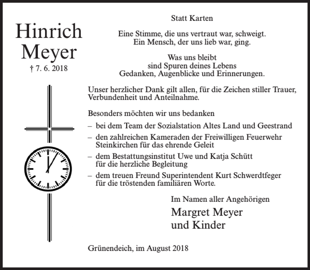 <p>Hinrich<br />Meyer<br />† 7. 6. 2018</p><p>Statt Karten<br />Eine Stimme, die uns vertraut war, schweigt.<br />Ein Mensch, der uns lieb war, ging.<br />Was uns bleibt<br />sind Spuren deines Lebens<br />Gedanken, Augenblicke und Erinnerungen.<br />Unser herzlicher Dank gilt allen, für die Zeichen stiller Trauer,<br />Verbundenheit und Anteilnahme.<br />Besonders möchten wir uns bedanken<br />– bei dem Team der Sozialstation Altes Land und Geestrand<br />– den zahlreichen Kameraden der Freiwilligen Feuerwehr<br />Steinkirchen für das ehrende Geleit<br />– dem Bestattungsinstitut Uwe und Katja Schütt<br />für die herzliche Begleitung<br />– dem treuen Freund Superintendent Kurt Schwerdtfeger<br />für die tröstenden familiären Worte.<br />Im Namen aller Angehörigen</p><p>Margret Meyer<br />und Kinder<br />Grünendeich, im August 2018</p>