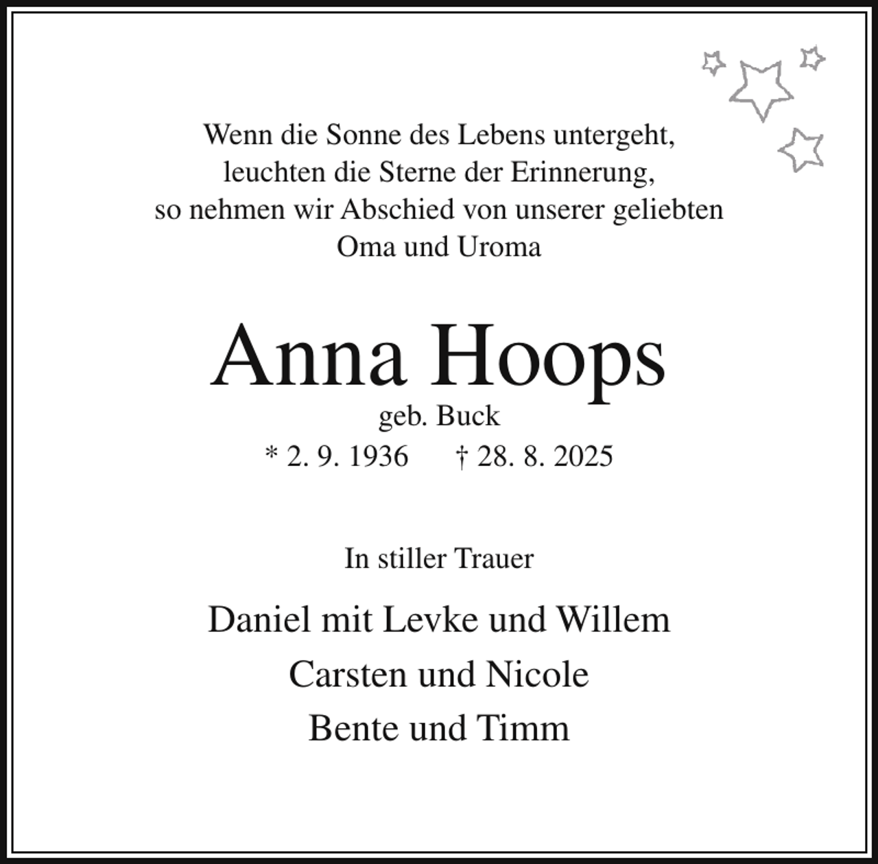 <p>Wenn die Sonne des Lebens untergeht,<br />leuchten die Sterne der Erinnerung,<br />so nehmen wir Abschied von unserer geliebten<br />Oma und Uroma</p><p>Anna Hoops<br />geb. Buck<br />* 2. 9. 1936<br />† 28. 8. 2025<br />In stiller Trauer</p><p>Daniel mit Levke und Willem<br />Carsten und Nicole<br />Bente und Timm</p>