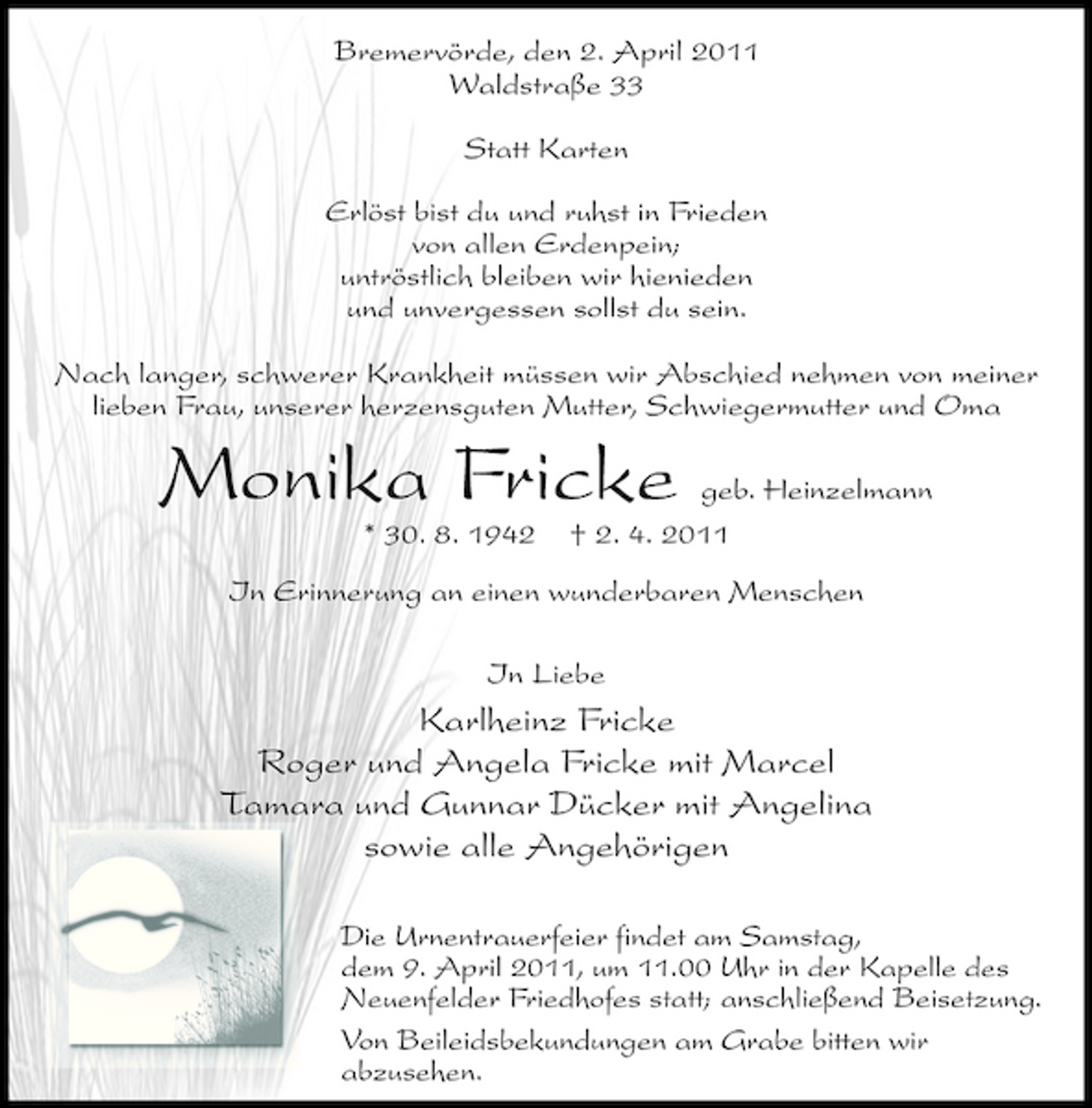<p>Bremervörde, den 2. April 2011 Waldstraße 33 Statt Karten Erlöst bist du und ruhst in Frieden von allen Erdenpein; untröstlich bleiben wir hienieden und unvergessen sollst du sein. Nach langer, schwerer Krankheit müssen wir Abschied nehmen von meiner lieben Frau, unserer herzensguten Mutter, Schwiegermutter und Oma</p><p>Monika Fricke<br />* 30. 8. 1942 In Liebe</p><p>geb. Heinzelmann † 2. 4. 2011</p><p>In Erinnerung an einen wunderbaren Menschen</p><p>Karlheinz Fricke Roger und Angela Fricke mit Marcel Tamara und Gunnar Dücker mit Angelina sowie alle Angehörigen<br />Die Urnentrauerfeier findet am Samstag, dem 9. April 2011, um 11.00 Uhr in der Kapelle des Neuenfelder Friedhofes statt; anschließend Beisetzung. Von Beileidsbekundungen am Grabe bitten wir abzusehen.</p>