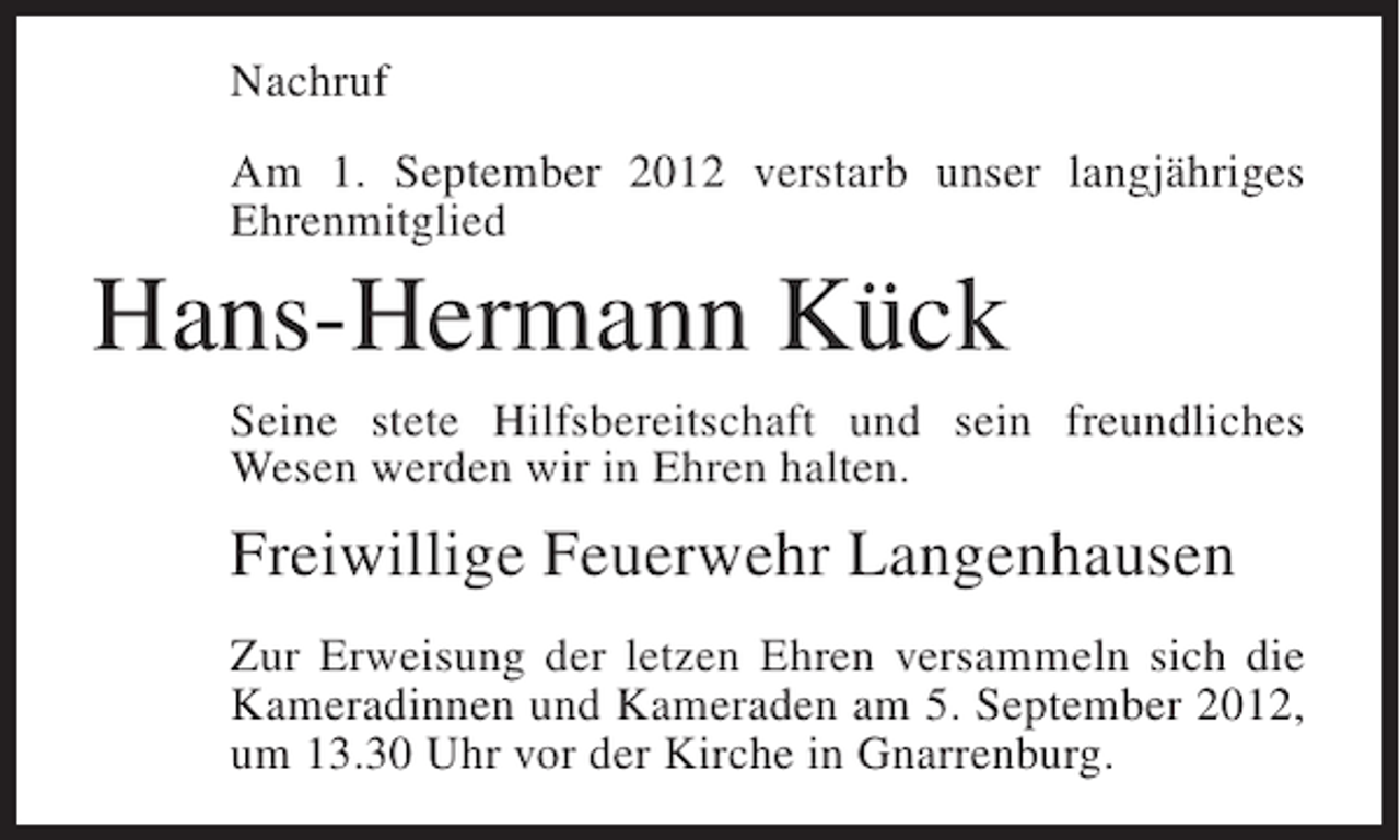 <p>Nachruf<br />Am 1. September 2012 verstarb unser langjähriges<br />Ehrenmitglied</p><p>Hans-Hermann Kück<br />Seine stete Hilfsbereitschaft und sein freundliches<br />Wesen werden wir in Ehren halten.</p><p>Freiwillige Feuerwehr Langenhausen<br />Zur Erweisung der letzen Ehren versammeln sich die<br />Kameradinnen und Kameraden am 5. September 2012,<br />um 13.30 Uhr vor der Kirche in Gnarrenburg.</p>