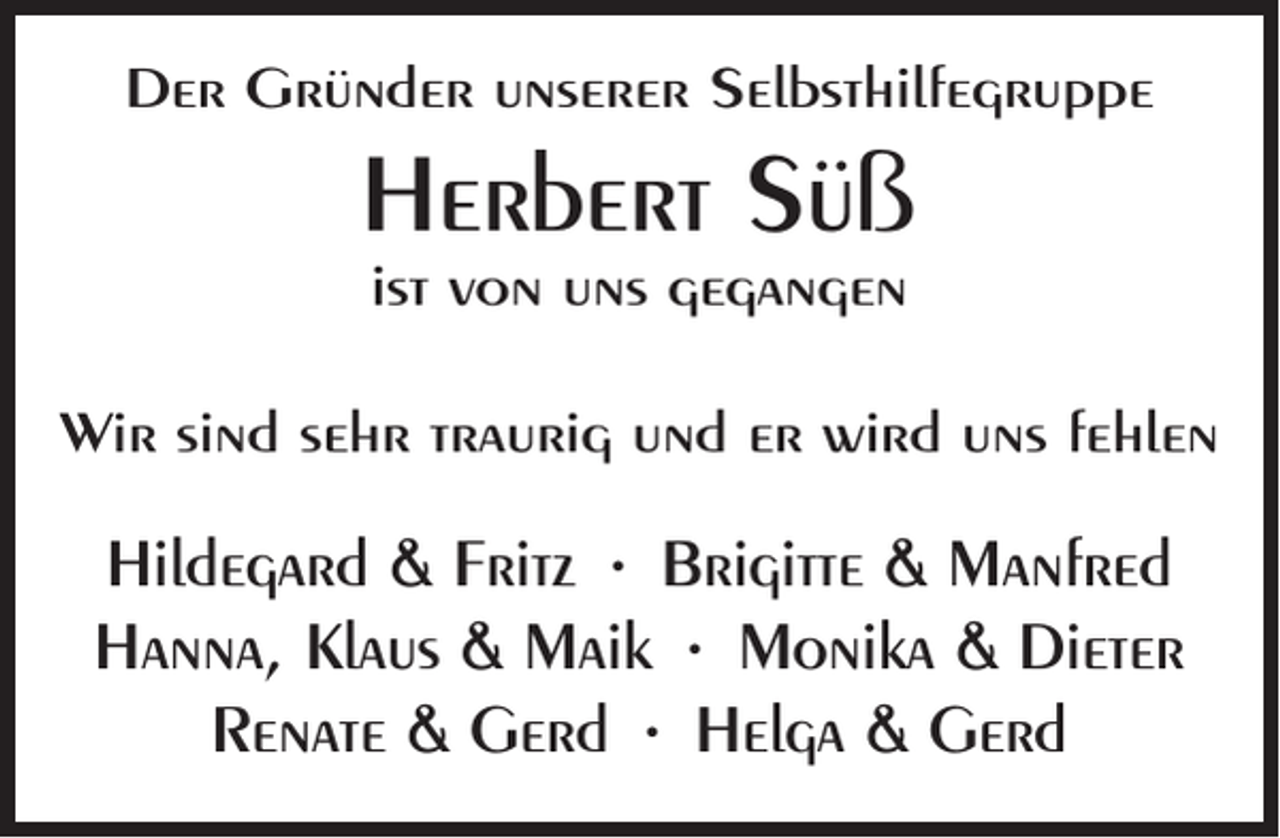 <p>Der Gründer unserer Selbsthilfegruppe</p><p>Herbert Süß<br />ist von uns gegangen</p><p>Wir sind sehr traurig und er wird uns fehlen</p><p>Hildegard &amp; Fritz • Brigitte &amp; Manfred<br />Hanna, Klaus &amp; Maik • Monika &amp; Dieter<br />Renate &amp; Gerd • Helga &amp; Gerd</p>