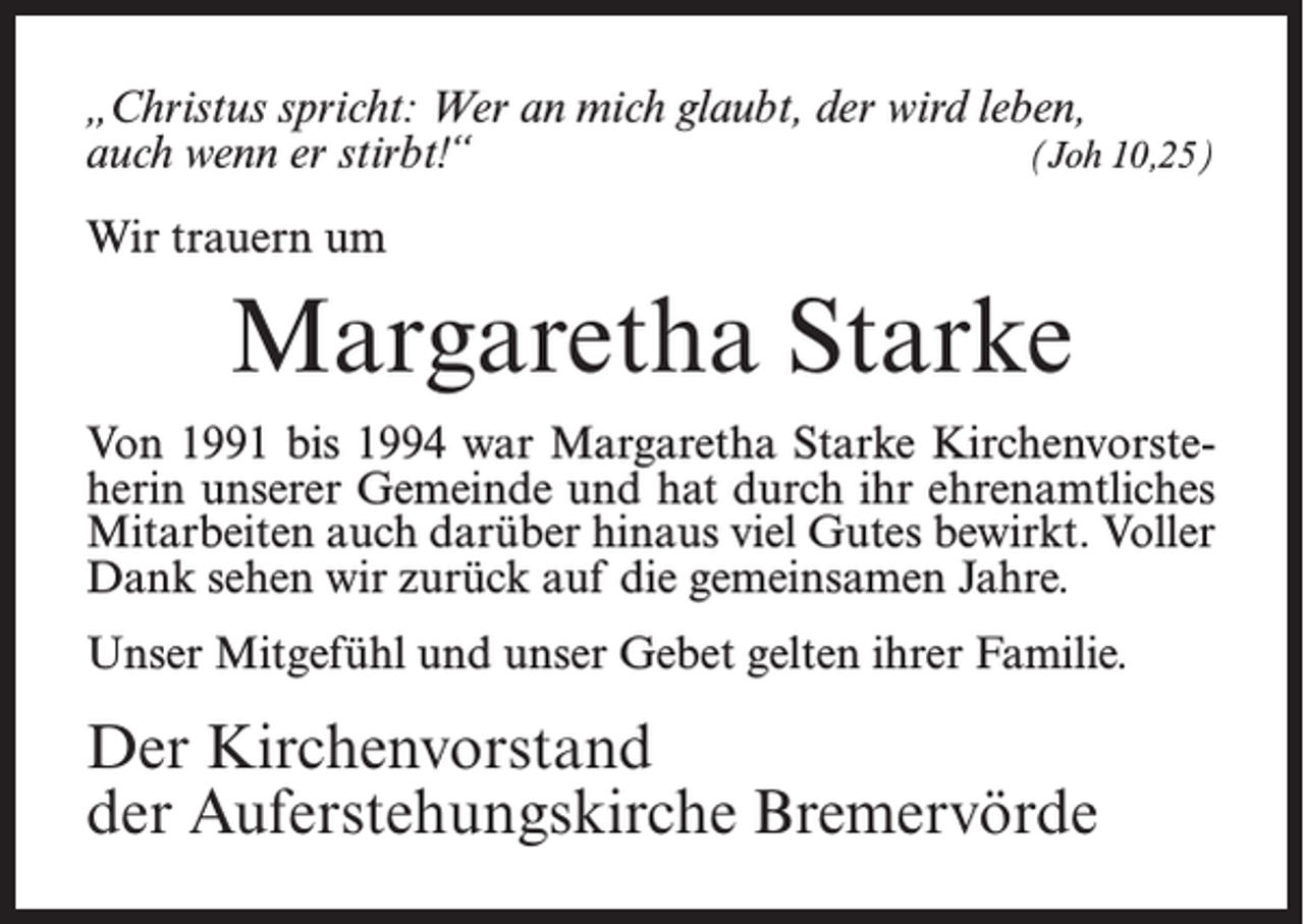 <p>„Christus spricht: Wer an mich glaubt, der wird leben,<br />auch wenn er stirbt!“<br />(Joh 10,25)<br />Wir trauern um</p><p>Margaretha Starke<br />Von 1991 bis 1994 war Margaretha Starke Kirchenvorsteherin unserer Gemeinde und hat durch ihr ehrenamtliches<br />Mitarbeiten auch darüber hinaus viel Gutes bewirkt. Voller<br />Dank sehen wir zurück auf die gemeinsamen Jahre.<br />Unser Mitgefühl und unser Gebet gelten ihrer Familie.</p><p>Der Kirchenvorstand<br />der Auferstehungskirche Bremervörde</p>