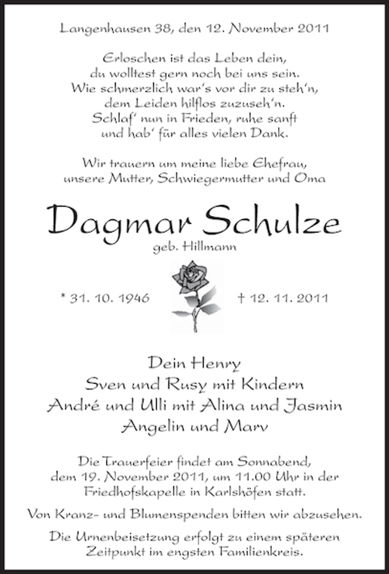 <p>Langenhausen 38, den 12. November 2011<br />Erloschen ist das Leben dein,<br />du wolltest gern noch bei uns sein.<br />Wie schmerzlich war‘s vor dir zu steh‘n,<br />dem Leiden hilflos zuzuseh‘n.<br />Schlaf‘ nun in Frieden, ruhe sanft<br />und hab‘ für alles vielen Dank.<br />Wir trauern um meine liebe Ehefrau,<br />unsere Mutter, Schwiegermutter und Oma</p><p>Dagmar Schulze<br />geb. Hillmann</p><p>* 31. 10. 1946</p><p>† 12. 11. 2011</p><p>Dein Henry<br />Sven und Rusy mit Kindern<br />André und Ulli mit Alina und Jasmin<br />Angelin und Marv<br />Die Trauerfeier findet am Sonnabend,<br />dem 19. November 2011, um 11.00 Uhr in der<br />Friedhofskapelle in Karlshöfen statt.<br />Von Kranz- und Blumenspenden bitten wir abzusehen.<br />Die Urnenbeisetzung erfolgt zu einem späteren<br />Zeitpunkt im engsten Familienkreis.</p>