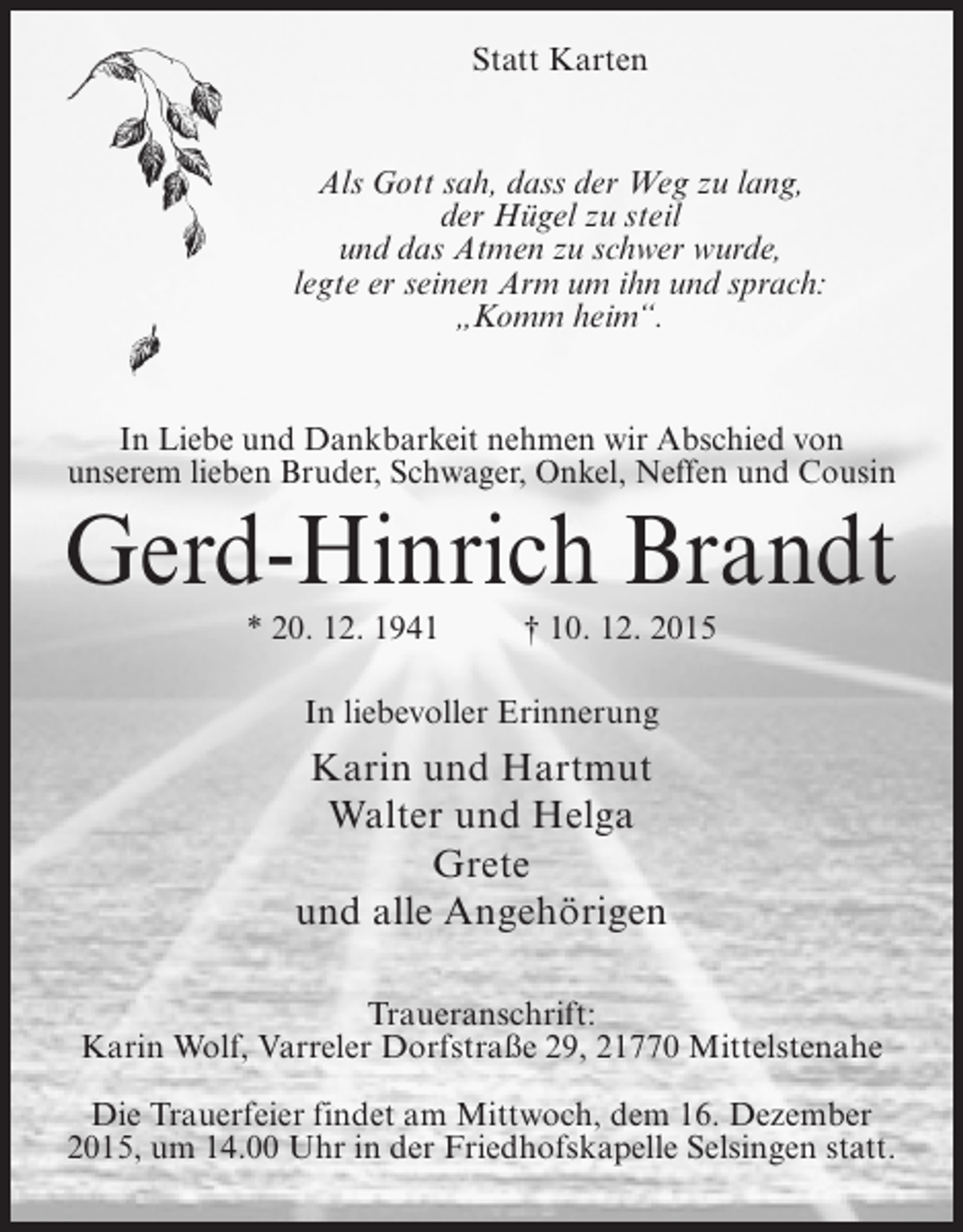 <p>Statt Karten</p><p>Als Gott sah, dass der Weg zu lang,<br />der Hügel zu steil<br />und das Atmen zu schwer wurde,<br />legte er seinen Arm um ihn und sprach:<br />Komm heim.</p><p>In Liebe und Dankbarkeit nehmen wir Abschied von<br />unserem lieben Bruder, Schwager, Onkel, Neffen und Cousin</p><p>Gerd-Hinrich Brandt<br />* 20. 12. 1941  10. 12. 2015<br />In liebevoller Erinnerung</p><p>Karin und Hartmut<br />Walter und Helga<br />Grete<br />und alle Angehörigen<br />Traueranschrift:<br />Karin Wolf, Varreler Dorfstraße 29, 21770 Mittelstenahe<br />Die Trauerfeier findet am Mittwoch, dem 16. Dezember<br />2015, um 14.00 Uhr in der Friedhofskapelle Selsingen statt.</p>