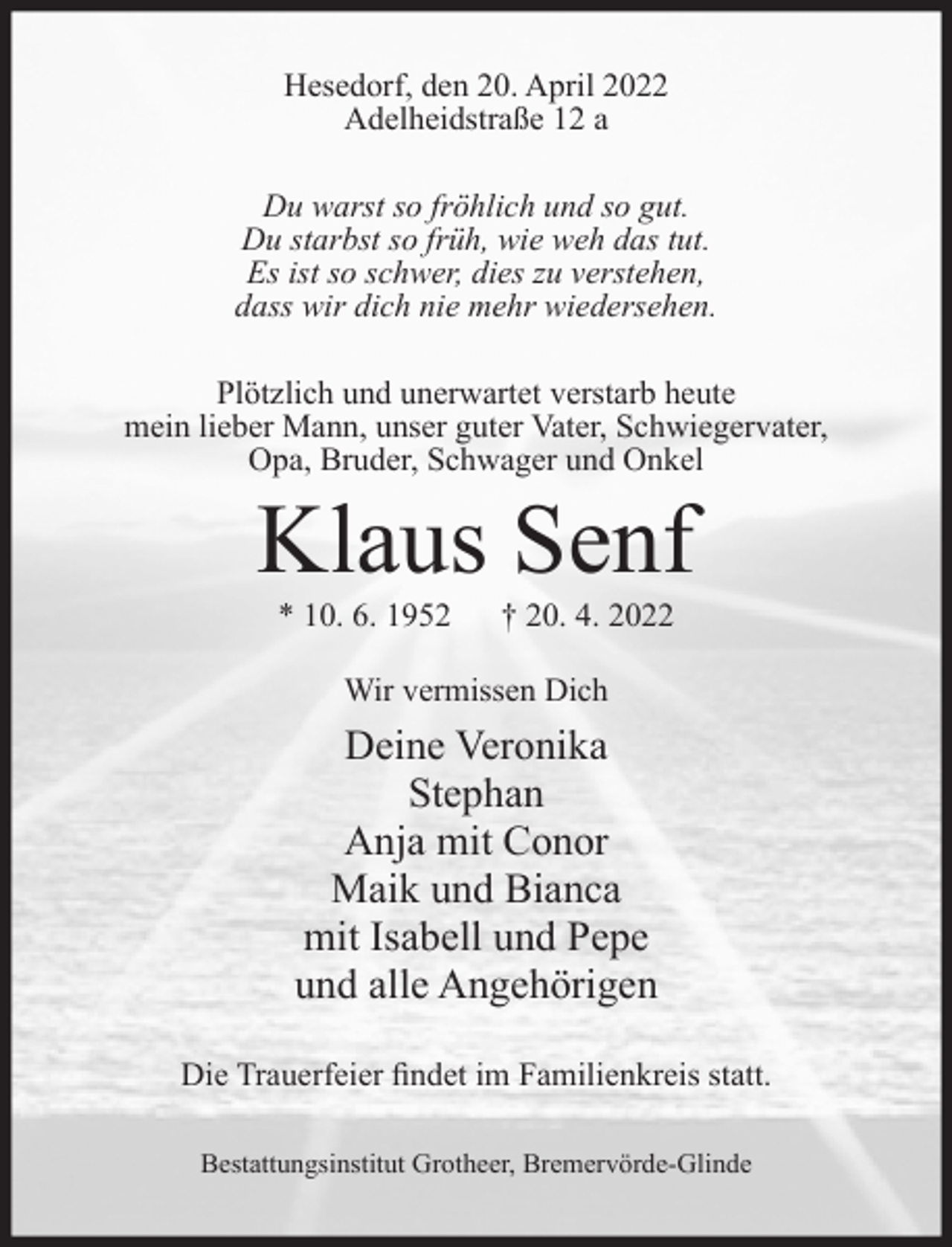 <p>Hesedorf, den 20. April 2022<br />Adelheidstraße 12 a<br />Du warst so fröhlich und so gut.<br />Du starbst so früh, wie weh das tut.<br />Es ist so schwer, dies zu verstehen,<br />dass wir dich nie mehr wiedersehen.<br />Plötzlich und unerwartet verstarb heute<br />mein lieber Mann, unser guter Vater, Schwiegervater,<br />Opa, Bruder, Schwager und Onkel</p><p>Klaus Senf<br />* 10. 6. 1952</p><p>† 20. 4. 2022</p><p>Wir vermissen Dich</p><p>Deine Veronika<br />Stephan<br />Anja mit Conor<br />Maik und Bianca<br />mit Isabell und Pepe<br />und alle Angehörigen<br />Die Trauerfeier ﬁndet im Familienkreis statt.<br />Bestattungsinstitut Grotheer, Bremervörde-Glinde</p>