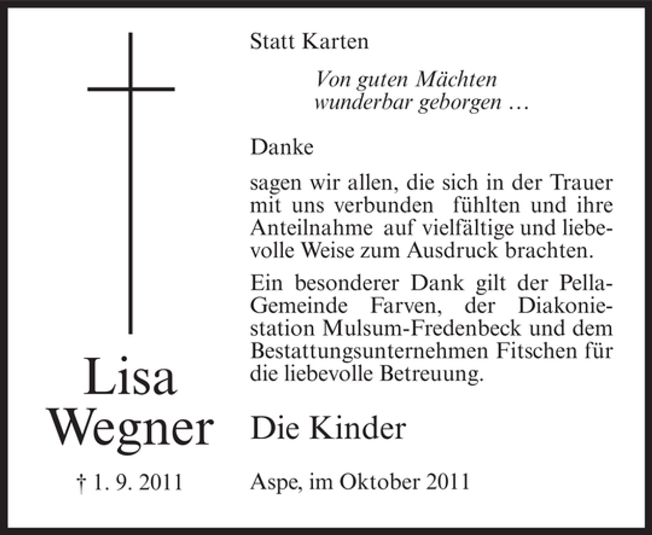 <p>Statt Karten<br />Von guten Mächten<br />wunderbar geborgen …<br />Danke</p><p>Lisa<br />Wegner<br />† 1. 9. 2011</p><p>sagen wir allen, die sich in der Trauer<br />mit uns verbunden fühlten und ihre<br />Anteilnahme auf vielfältige und liebevolle Weise zum Ausdruck brachten.<br />Ein besonderer Dank gilt der PellaGemeinde Farven, der Diakoniestation Mulsum-Fredenbeck und dem<br />Bestattungsunternehmen Fitschen für<br />die liebevolle Betreuung.</p><p>Die Kinder<br />Aspe, im Oktober 2011</p>