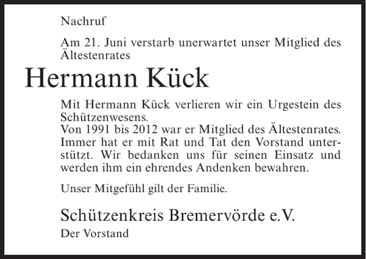 <p>Nachruf<br />Am 21. Juni verstarb unerwartet unser Mitglied des<br />Ältestenrates</p><p>Hermann Kück</p><p>Mit Hermann Kück verlieren wir ein Urgestein des<br />Schützenwesens.<br />Von 1991 bis 2012 war er Mitglied des Ältestenrates.<br />Immer hat er mit Rat und Tat den Vorstand unterstützt. Wir bedanken uns für seinen Einsatz und<br />werden ihm ein ehrendes Andenken bewahren.<br />Unser Mitgefühl gilt der Familie.</p><p>Schützenkreis Bremervörde e.V.<br />Der Vorstand</p>