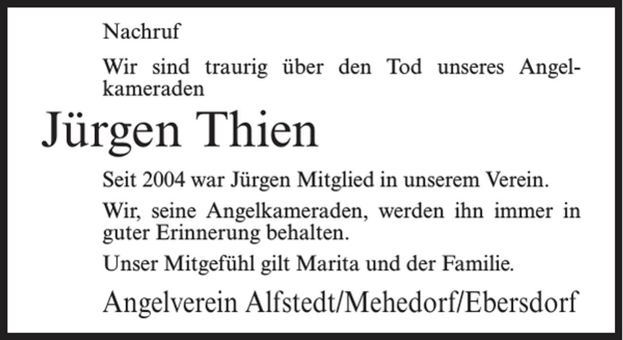 <p>Nachruf<br />Wir sind traurig über den Tod unseres Angel­<br />kameraden</p><p>Jürgen Thien</p><p>Seit 2004 war Jürgen Mitglied in unserem Verein.<br />Wir, seine Angelkameraden, werden ihn immer in<br />guter Erinnerung behalten.<br />Unser Mitgefühl gilt Marita und der Familie.</p><p>Angelverein Alfstedt/Mehedorf/Ebersdorf</p>