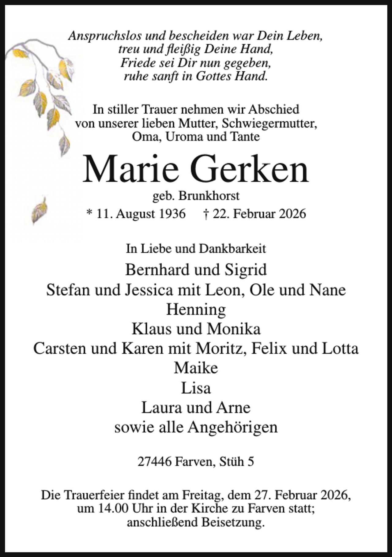 <p>Anspruchslos und bescheiden war Dein Leben,<br />treu und fleißig Deine Hand,<br />Friede sei Dir nun gegeben,<br />ruhe sanft in Gottes Hand.<br />In stiller Trauer nehmen wir Abschied<br />von unserer lieben Mutter, Schwiegermutter,<br />Oma, Uroma und Tante</p><p>Marie Gerken<br />geb. Brunkhorst<br />* 11. August 1936 † 22. Februar 2026<br />In Liebe und Dankbarkeit</p><p>Bernhard und Sigrid<br />Stefan und Jessica mit Leon, Ole und Nane<br />Henning<br />Klaus und Monika<br />Carsten und Karen mit Moritz, Felix und Lotta<br />Maike<br />Lisa<br />Laura und Arne<br />sowie alle Angehörigen<br />27446 Farven, Stüh 5<br />Die Trauerfeier findet am Freitag, dem 27. Februar 2026,<br />um 14.00 Uhr in der Kirche zu Farven statt;<br />anschließend Beisetzung.</p>