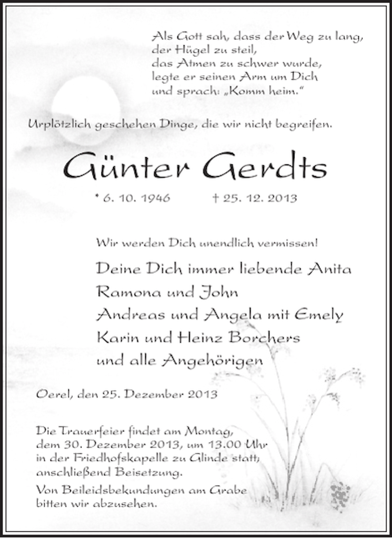 <p>Als Gott sah, dass der Weg zu lang,<br />der Hügel zu steil,<br />das Atmen zu schwer wurde,<br />legte er seinen Arm um Dich<br />und sprach: „Komm heim.“<br />Urplötzlich geschehen Dinge, die wir nicht begreifen.</p><p>Günter Gerdts<br />* 6. 10. 1946 † 25. 12. 2013<br />Wir werden Dich unendlich vermissen!</p><p>Deine Dich immer liebende Anita<br />Ramona und John<br />Andreas und Angela mit Emely<br />Karin und Heinz Borchers<br />und alle Angehörigen<br />Oerel, den 25. Dezember 2013<br />Die Trauerfeier findet am Montag,<br />dem 30. Dezember 2013, um 13.00 Uhr<br />in der Friedhofskapelle zu Glinde statt;<br />anschließend Beisetzung.<br />Von Beileidsbekundungen am Grabe<br />bitten wir abzusehen.</p>