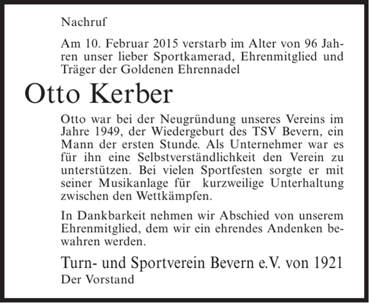 <p>Nachruf<br />Am 10. Februar 2015 verstarb im Alter von 96 Jahren unser lieber Sportkamerad, Ehrenmitglied und<br />Träger der Goldenen Ehrennadel</p><p>Otto Kerber<br />Otto war bei der Neugründung unseres Vereins im<br />Jahre 1949, der Wiedergeburt des TSV Bevern, ein<br />Mann der ersten Stunde. Als Unternehmer war es<br />für ihn eine Selbstverständlichkeit den Verein zu<br />unterstützen. Bei vielen Sportfesten sorgte er mit<br />seiner Musikanlage für kurzweilige Unterhaltung<br />zwischen den Wettkämpfen.<br />In Dankbarkeit nehmen wir Abschied von unserem<br />Ehrenmitglied, dem wir ein ehrendes Andenken bewahren werden.</p><p>Turn- und Sportverein Bevern e.V. von 1921<br />Der Vorstand</p>