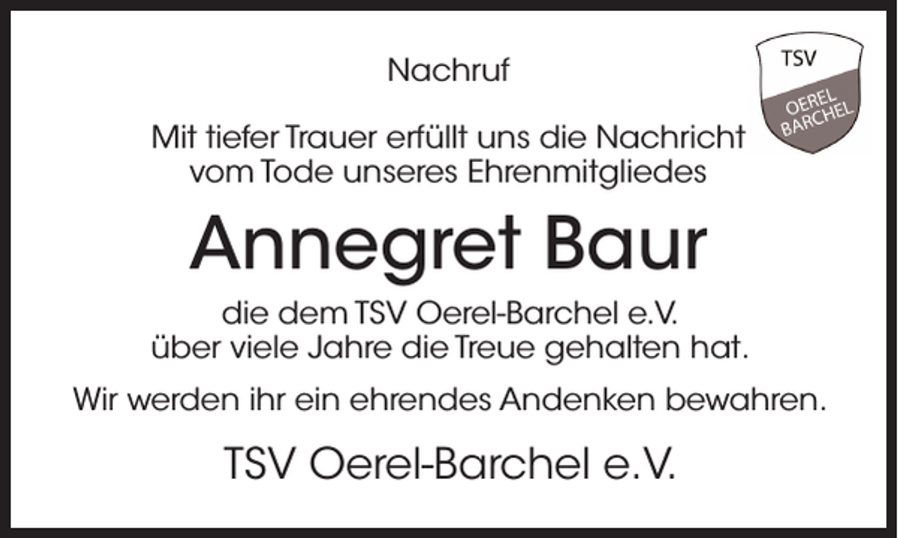 <p>Nachruf<br />Mit tiefer Trauer erfüllt uns die Nachricht<br />vom Tode unseres Ehrenmitgliedes</p><p>Annegret Baur<br />die dem TSV Oerel-Barchel e.V.<br />über viele Jahre die Treue gehalten hat.<br />Wir werden ihr ein ehrendes Andenken bewahren.</p><p>TSV Oerel-Barchel e.V.</p>