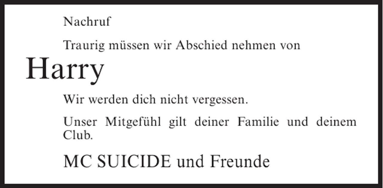 <p>Nachruf<br />Traurig müssen wir Abschied nehmen von</p><p>Harry</p><p>Wir werden dich nicht vergessen.<br />Unser Mitgefühl gilt deiner Familie und deinem<br />Club.</p><p>MC SUICIDE und Freunde</p>