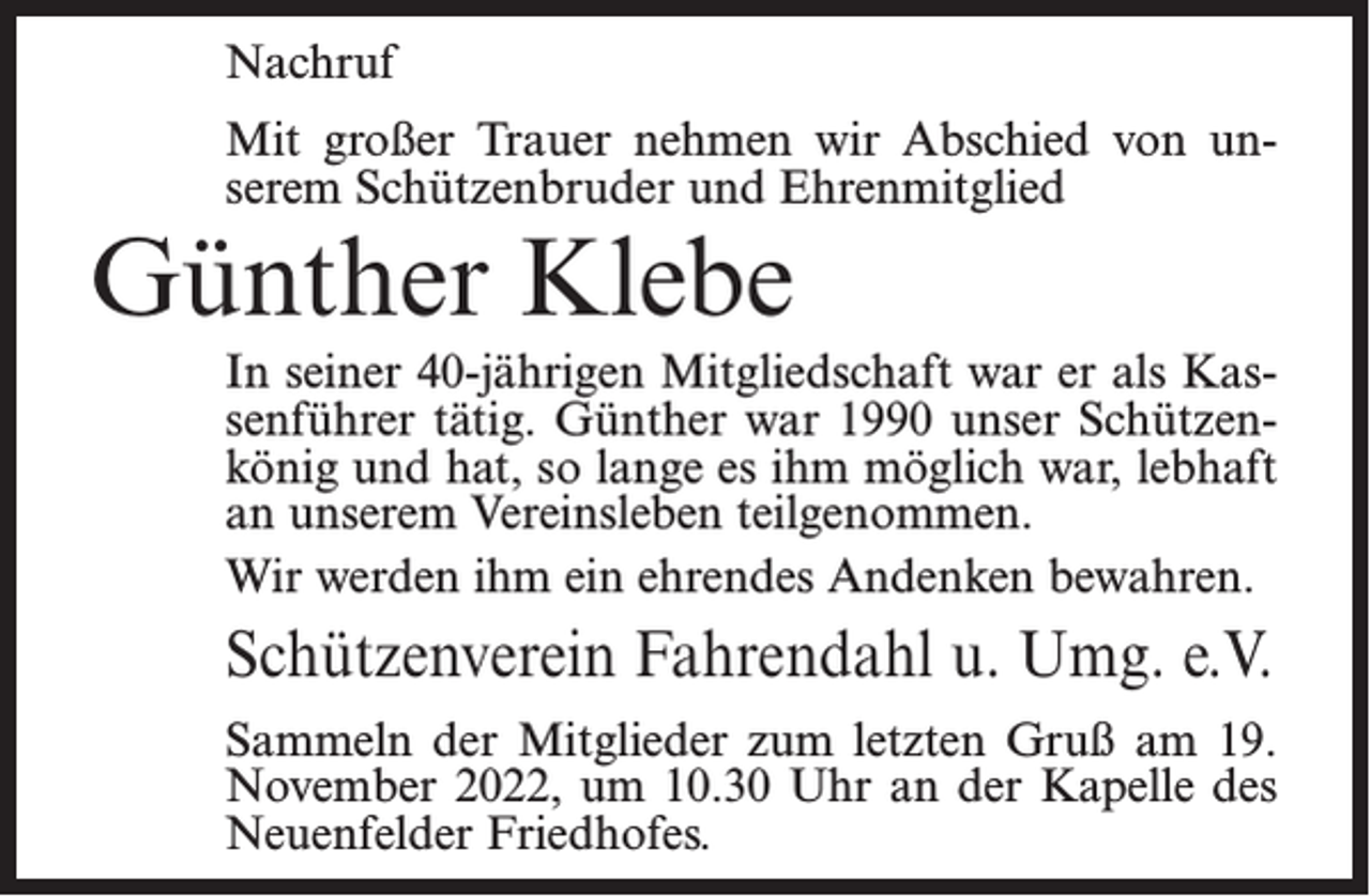 <p>Nachruf<br />Mit großer Trauer nehmen wir Abschied von unserem Schützenbruder und Ehrenmitglied</p><p>Günther Klebe</p><p>In seiner 40-jährigen Mitgliedschaft war er als Kassenführer tätig. Günther war 1990 unser Schützenkönig und hat, so lange es ihm möglich war, lebhaft<br />an unserem Vereinsleben teilgenommen.<br />Wir werden ihm ein ehrendes Andenken bewahren.</p><p>Schützenverein Fahrendahl u. Umg. e.V.<br />Sammeln der Mitglieder zum letzten Gruß am 19.<br />November 2022, um 10.30 Uhr an der Kapelle des<br />Neuenfelder Friedhofes.</p>