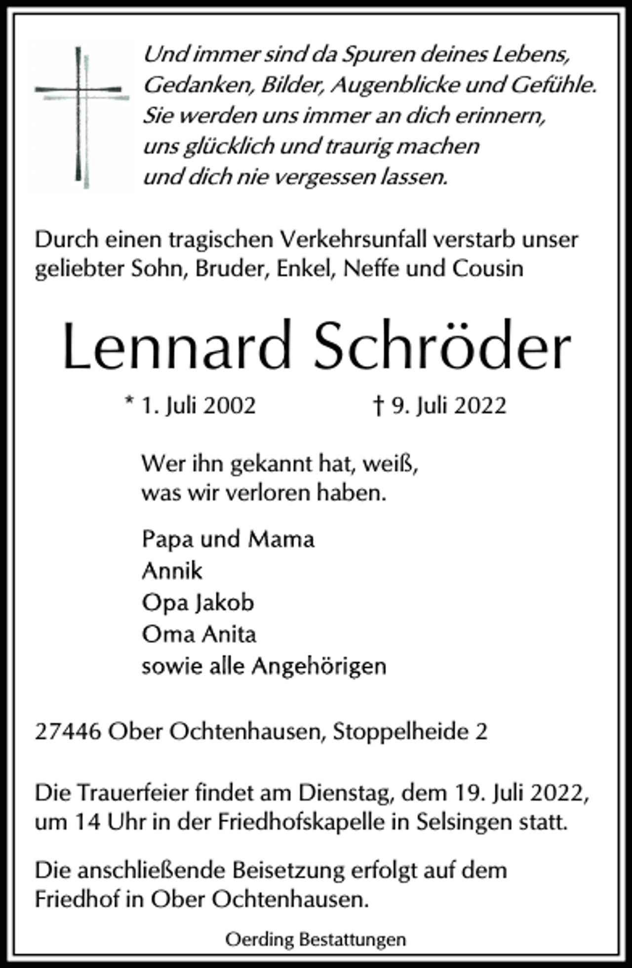 <p>Und immer sind da Spuren deines Lebens,<br />Gedanken, Bilder, Augenblicke und Gefühle.<br />Sie werden uns immer an dich erinnern,<br />uns glücklich und traurig machen<br />und dich nie vergessen lassen.</p><p>Durch einen tragischen Verkehrsunfall verstarb unser<br />geliebter Sohn, Bruder, Enkel, Neffe und Cousin</p><p>Lennard Schröder<br />* 1. Juli 2002</p><p>† 9. Juli 2022</p><p>Wer ihn gekannt hat, weiß,<br />was wir verloren haben.</p><p>27446 Ober Ochtenhausen, Stoppelheide 2<br />Die Trauerfeier findet am Dienstag, dem 19. Juli 2022,<br />um 14 Uhr in der Friedhofskapelle in Selsingen statt.<br />Die anschließende Beisetzung erfolgt auf dem<br />Friedhof in Ober Ochtenhausen.<br />Oerding Bestattungen</p>