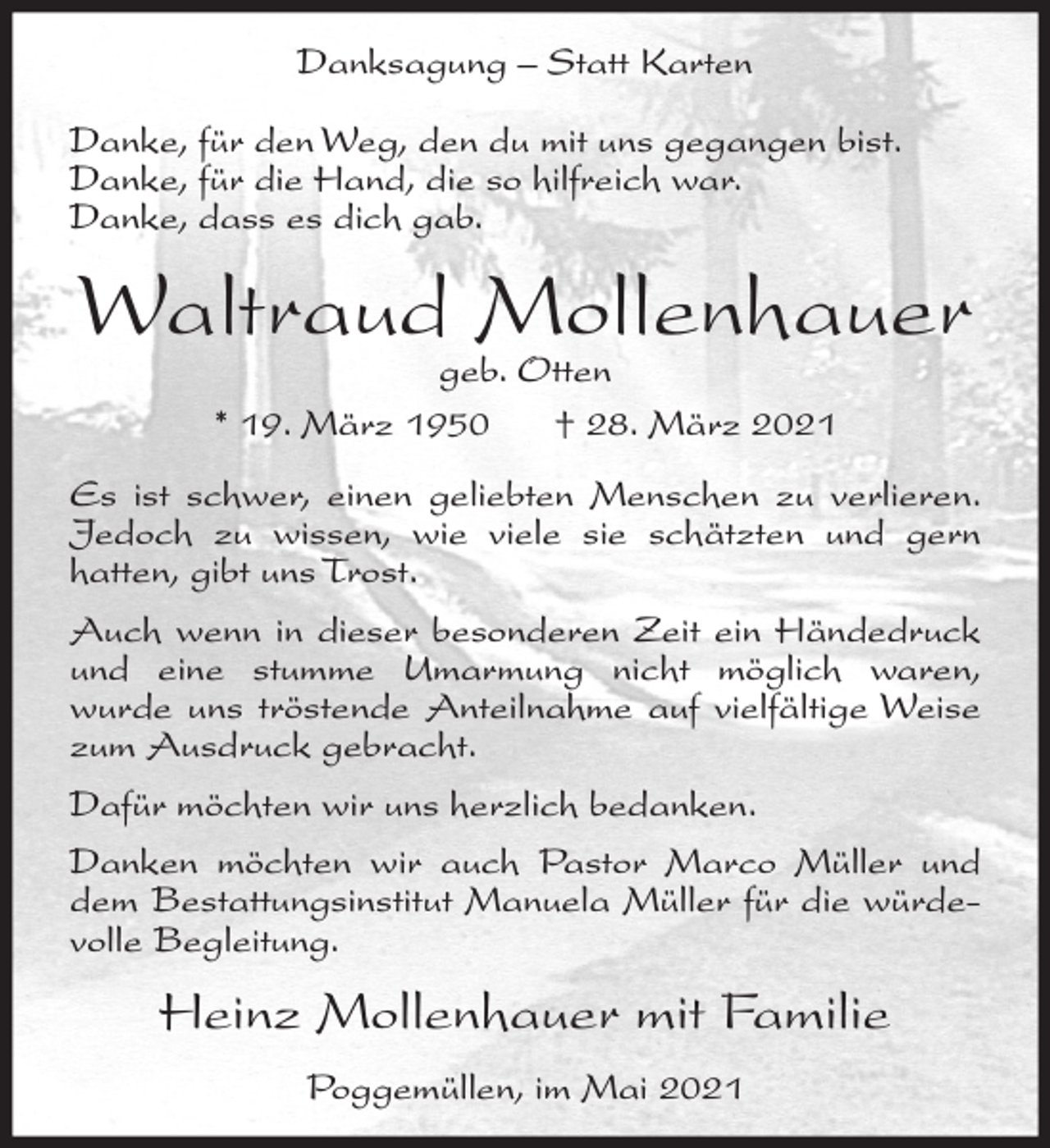 <p>Danksagung – Statt Karten<br />Danke, für den Weg, den du mit uns gegangen bist.<br />Danke, für die Hand, die so hilfreich war.<br />Danke, dass es dich gab.</p><p>Waltraud Mollenhauer<br />geb. Otten<br />* 19. März 1950<br />† 28. März 2021</p><p>Es ist schwer, einen geliebten Menschen zu verlieren.<br />Jedoch zu wissen, wie viele sie schätzten und gern<br />hatten, gibt uns Trost.<br />Auch wenn in dieser besonderen Zeit ein Händedruck<br />und eine stumme Umarmung nicht möglich waren,<br />wurde uns tröstende Anteilnahme auf vielfältige Weise<br />zum Ausdruck gebracht.<br />Dafür möchten wir uns herzlich bedanken.<br />Danken möchten wir auch Pastor Marco Müller und<br />dem Bestattungsinstitut Manuela Müller für die würdevolle Begleitung.</p><p>Heinz Mollenhauer mit Familie<br />Poggemüllen, im Mai 2021</p>