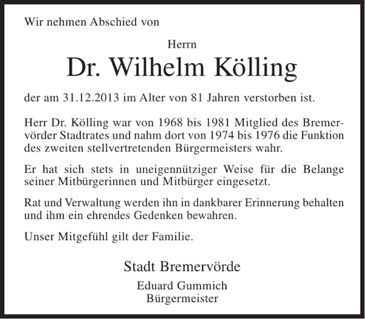 <p>Wir nehmen Abschied von<br />Herrn</p><p>Dr. Wilhelm Kölling<br />der am 31.12.2013 im Alter von 81 Jahren verstorben ist.<br />Herr Dr. Kölling war von 1968 bis 1981 Mitglied des Bremervörder Stadtrates und nahm dort von 1974 bis 1976 die Funktion<br />des zweiten stellvertretenden Bürgermeisters wahr.<br />Er hat sich stets in uneigennütziger Weise für die Belange<br />seiner Mitbürgerinnen und Mitbürger eingesetzt.<br />Rat und Verwaltung werden ihn in dankbarer Erinnerung behalten<br />und ihm ein ehrendes Gedenken bewahren.<br />Unser Mitgefühl gilt der Familie.</p><p>Stadt Bremervörde<br />Eduard Gummich<br />Bürgermeister</p>