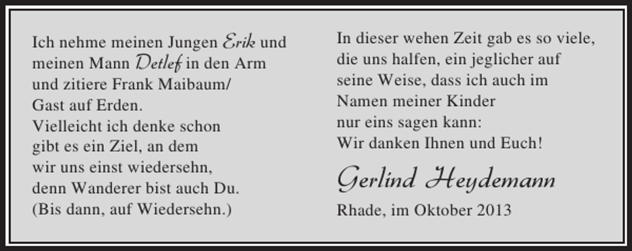 <p>Ich nehme meinen Jungen Erik und<br />meinen Mann Detlef in den Arm<br />und zitiere Frank Maibaum/<br />Gast auf Erden.<br />Vielleicht ich denke schon<br />gibt es ein Ziel, an dem<br />wir uns einst wiedersehn,<br />denn Wanderer bist auch Du.<br />(Bis dann, auf Wiedersehn.)</p><p>In dieser wehen Zeit gab es so viele,<br />die uns halfen, ein jeglicher auf<br />seine Weise, dass ich auch im<br />Namen meiner Kinder<br />nur eins sagen kann:<br />Wir danken Ihnen und Euch!</p><p>Gerlind Heydemann<br />Rhade, im Oktober 2013</p>