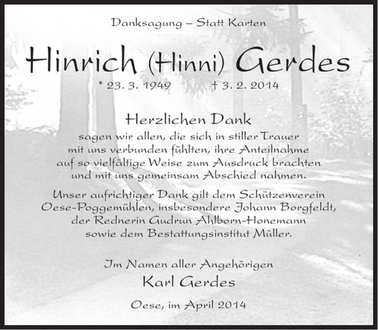 <p>Danksagung – Statt Karten</p><p>Hinrich (Hinni) Gerdes<br />* 23. 3. 1949 † 3. 2. 2014</p><p>Herzlichen Dank</p><p>sagen wir allen, die sich in stiller Trauer<br />mit uns verbunden fühlten, ihre Anteilnahme<br />auf so vielfältige Weise zum Ausdruck brachten<br />und mit uns gemeinsam Abschied nahmen.<br />Unser aufrichtiger Dank gilt dem Schützenverein<br />Oese-Poggemühlen, insbesondere Johann Borgfeldt,<br />der Rednerin Gudrun Ahlborn-Honemann<br />sowie dem Bestattungsinstitut Müller.<br />Im Namen aller Angehörigen</p><p>Karl Gerdes<br />Oese, im April 2014</p>