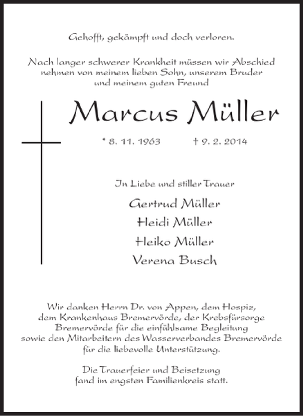 <p>Gehofft, gekämpft und doch verloren.<br />Nach langer schwerer Krankheit müssen wir Abschied<br />nehmen von meinem lieben Sohn, unserem Bruder<br />und meinem guten Freund</p><p>Marcus Müller<br />* 8. 11. 1963 † 9. 2. 2014</p><p>In Liebe und stiller Trauer</p><p>Gertrud Müller<br />Heidi Müller<br />Heiko Müller<br />Verena Busch<br />Wir danken Herrn Dr. von Appen, dem Hospiz,<br />dem Krankenhaus Bremervörde, der Krebsfürsorge<br />Bremervörde für die einfühlsame Begleitung<br />sowie den Mitarbeitern des Wasserverbandes Bremervörde<br />für die liebevolle Unterstützung.<br />Die Trauerfeier und Beisetzung<br />fand im engsten Familienkreis statt.</p>