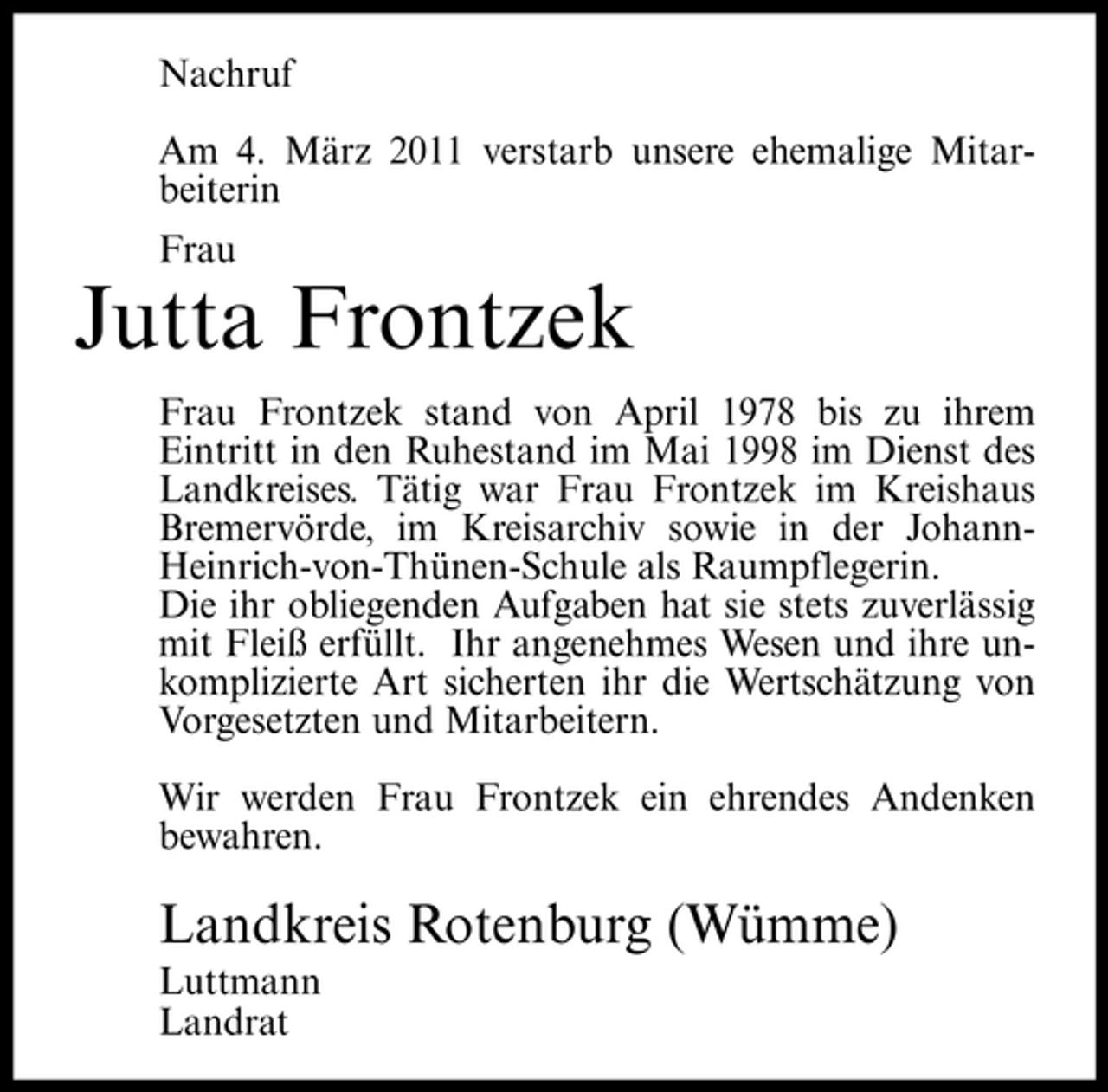 <p>Nachruf Am 4. März 2011 verstarb unsere ehemalige Mitarbeiterin Frau</p><p>Jutta Frontzek<br />Frau Frontzek stand von April 1978 bis zu ihrem Eintritt in den Ruhestand im Mai 1998 im Dienst des Landkreises. Tätig war Frau Frontzek im Kreishaus Bremervörde, im Kreisarchiv sowie in der JohannHeinrich-von-Thünen- Schule als Raumpflegerin. Die ihr obliegenden Aufgaben hat sie stets zuverlässig mit Fleiß erfüllt. Ihr angenehmes Wesen und ihre unkomplizierte Art sicherten ihr die Wertschätzung von Vorgesetzten und Mitarbeitern. Wir werden Frau Frontzek ein ehrendes Andenken bewahren.</p><p>Landkreis Rotenburg (Wümme)<br />Luttmann Landrat</p>