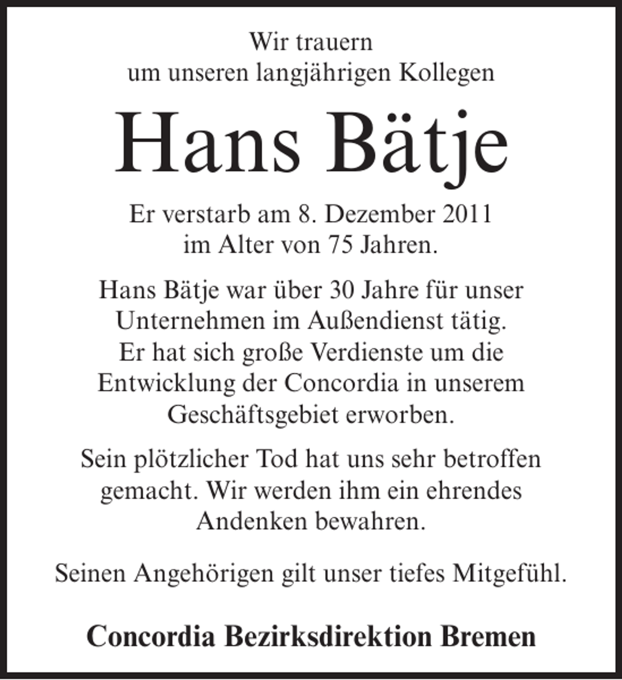 <p>Wir trauern<br />um unseren langjährigen Kollegen</p><p>Hans Bätje<br />Er verstarb am 8. Dezember 2011<br />im Alter von 75 Jahren.<br />Hans Bätje war über 30 Jahre für unser<br />Unternehmen im Außendienst tätig.<br />Er hat sich große Verdienste um die<br />Entwicklung der Concordia in unserem<br />Geschäftsgebiet erworben.<br />Sein plötzlicher Tod hat uns sehr betroffen<br />gemacht. Wir werden ihm ein ehrendes<br />Andenken bewahren.<br />Seinen Angehörigen gilt unser tiefes Mitgefühl.</p><p>Concordia Bezirksdirektion Bremen</p>