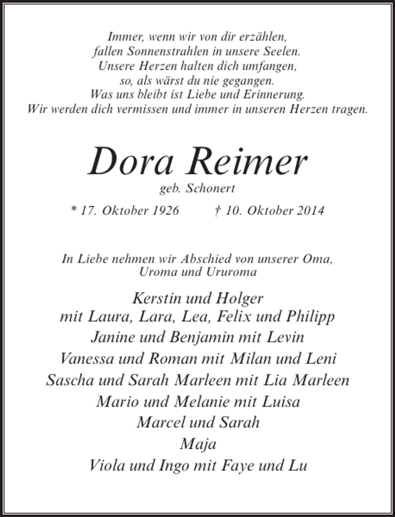 <p>Immer, wenn wir von dir erzählen,<br />fallen Sonnenstrahlen in unsere Seelen.<br />Unsere Herzen halten dich umfangen,<br />so, als wärst du nie gegangen.<br />Was uns bleibt ist Liebe und Erinnerung.<br />Wir werden dich vermissen und immer in unseren Herzen tragen.</p><p>Dora Reimer<br />geb. Schonert</p><p>* 17. Oktober 1926 † 10. Oktober 2014<br />In Liebe nehmen wir Abschied von unserer Oma,<br />Uroma und Ururoma</p><p>Kerstin und Holger<br />mit Laura, Lara, Lea, Felix und Philipp<br />Janine und Benjamin mit Levin<br />Vanessa und Roman mit Milan und Leni<br />Sascha und Sarah Marleen mit Lia Marleen<br />Mario und Melanie mit Luisa<br />Marcel und Sarah<br />Maja<br />Viola und Ingo mit Faye und Lu</p>