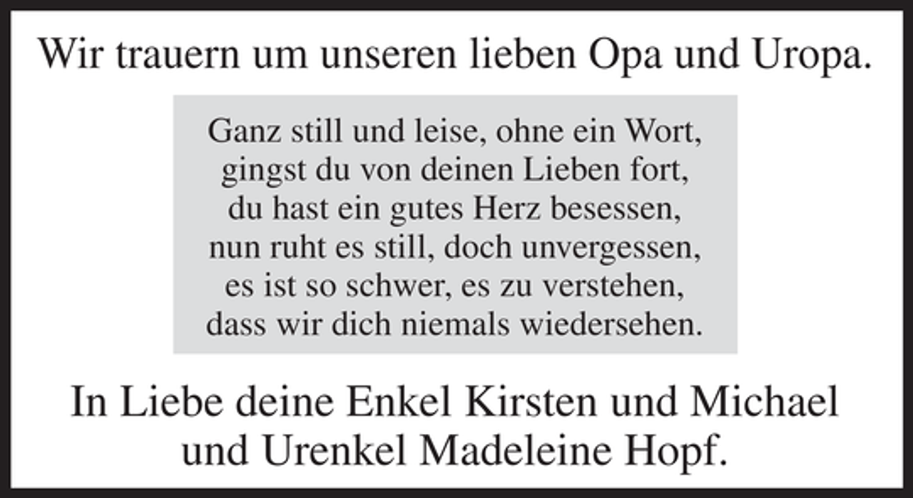 <p>Wir trauern um unseren lieben Opa und Uropa.<br />Ganz still und leise, ohne ein Wort,<br />gingst du von deinen Lieben fort,<br />du hast ein gutes Herz besessen,<br />nun ruht es still, doch unvergessen,<br />es ist so schwer, es zu verstehen,<br />dass wir dich niemals wiedersehen.</p><p>In Liebe deine Enkel Kirsten und Michael<br />und Urenkel Madeleine Hopf.</p>