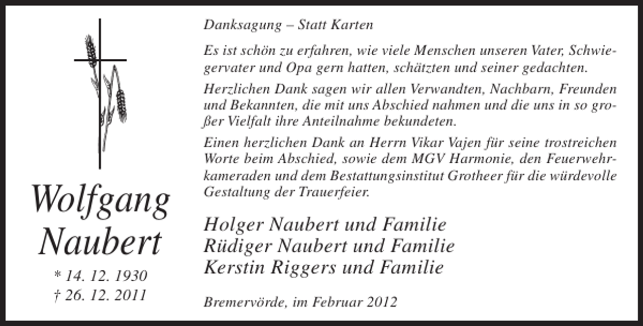 <p>Danksagung – Statt Karten</p><p>Wolfgang<br />Naubert<br />* 14. 12. 1930<br />† 26. 12. 2011</p><p>Es ist schön zu erfahren, wie viele Menschen unseren Vater, Schwiegervater und Opa gern hatten, schätzten und seiner gedachten.<br />Herzlichen Dank sagen wir allen Verwandten, Nachbarn, Freunden<br />und Bekannten, die mit uns Abschied nahmen und die uns in so großer Vielfalt ihre Anteilnahme bekundeten.<br />Einen herzlichen Dank an Herrn Vikar Vajen für seine trostreichen<br />Worte beim Abschied, sowie dem MGV Harmonie, den Feuerwehrkameraden und dem Bestattungsinstitut Grotheer für die würdevolle<br />Gestaltung der Trauerfeier.</p><p>Holger Naubert und Familie<br />Rüdiger Naubert und Familie<br />Kerstin Riggers und Familie<br />Bremervörde, im Februar 2012</p>