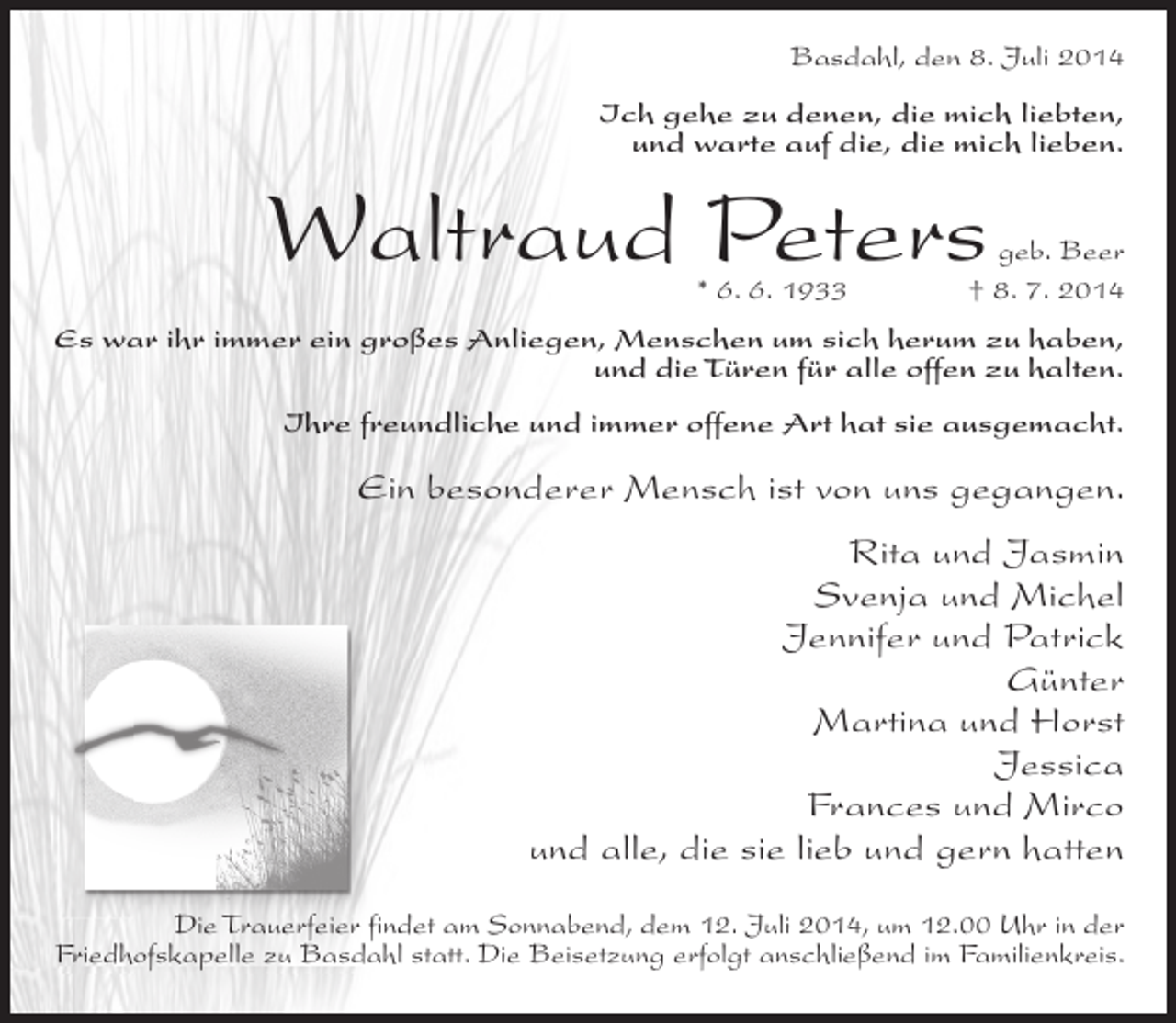 <p>Basdahl, den 8. Juli 2014<br />Ich gehe zu denen, die mich liebten,<br />und warte auf die, die mich lieben.</p><p>Waltraud Peters</p><p>geb. Beer<br />* 6. 6. 1933 † 8. 7. 2014</p><p>Es war ihr immer ein großes Anliegen, Menschen um sich herum zu haben,<br />und die Türen für alle offen zu halten.<br />Ihre freundliche und immer offene Art hat sie ausgemacht.</p><p>Ein besonderer Mensch ist von uns gegangen.<br />Rita und Jasmin<br />Svenja und Michel<br />Jennifer und Patrick<br />Günter<br />Martina und Horst<br />Jessica<br />Frances und Mirco<br />und alle, die sie lieb und gern hatten<br />Die Trauerfeier findet am Sonnabend, dem 12. Juli 2014, um 12.00 Uhr in der<br />Friedhofskapelle zu Basdahl statt. Die Beisetzung erfolgt anschließend im Familienkreis.</p>