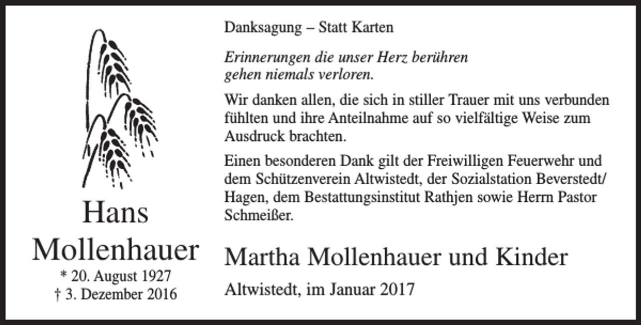 <p>Danksagung – Statt Karten<br />Erinnerungen die unser Herz berühren<br />gehen niemals verloren.</p><p>Hans<br />Mollenhauer<br />* 20. August 1927<br />† 3. Dezember 2016</p><p>Wir danken allen, die sich in stiller Trauer mit uns verbunden<br />fühlten und ihre Anteilnahme auf so vielfältige Weise zum<br />Ausdruck brachten.<br />Einen besonderen Dank gilt der Freiwilligen Feuerwehr und<br />dem Schützenverein Altwistedt, der Sozialstation Beverstedt/<br />Hagen, dem Bestattungsinstitut Rathjen sowie Herrn Pastor<br />Schmeißer.</p><p>Martha Mollenhauer und Kinder<br />Altwistedt, im Januar 2017</p>