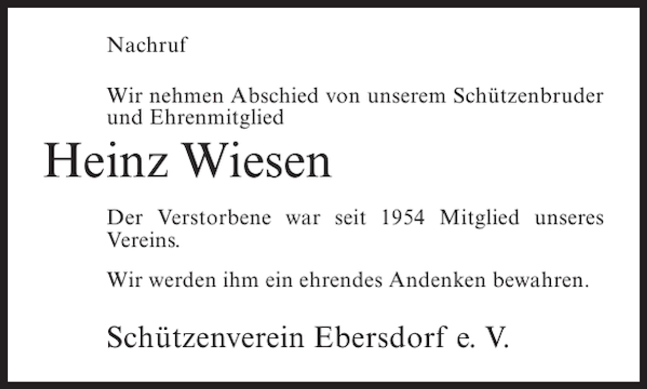 <p>Nachruf<br />Wir nehmen Abschied von unserem Schützenbruder<br />und Ehrenmitglied</p><p>Heinz Wiesen<br />Der Verstorbene war seit 1954 Mitglied unseres<br />Vereins.<br />Wir werden ihm ein ehrendes Andenken bewahren.</p><p>Schützenverein Ebersdorf e. V.</p>