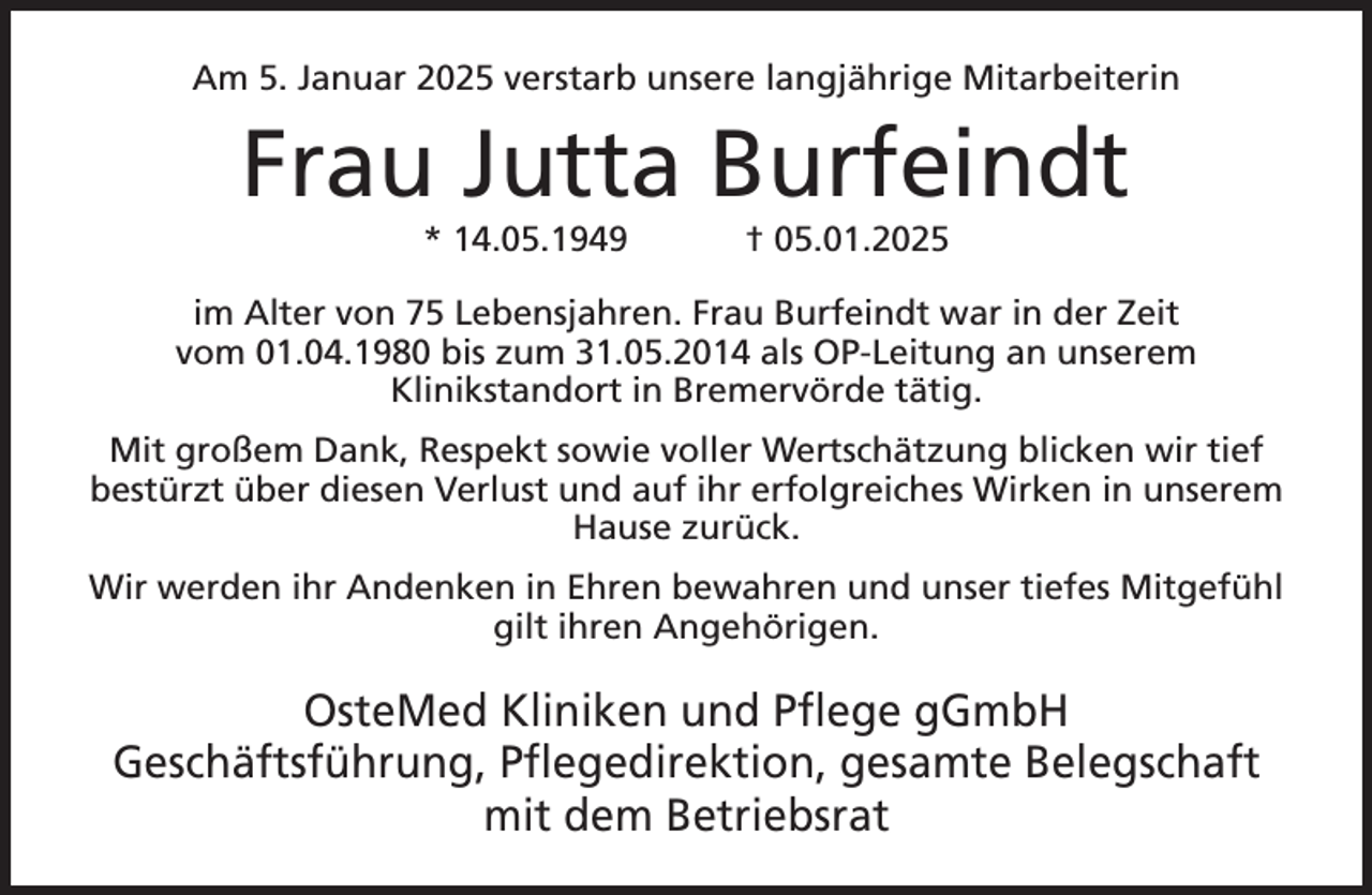 <p>Am 5. Januar 2025 verstarb unsere langjährige Mitarbeiterin</p>
<p>Frau Jutta Burfeindt<br />* 14.05.1949</p>
<p>† 05.01.2025</p>
<p>im Alter von 75 Lebensjahren. Frau Burfeindt war in der Zeit<br />vom 01.04.1980 bis zum 31.05.2014 als OP-Leitung an unserem<br />Klinikstandort in Bremervörde tätig.<br />Mit großem Dank, Respekt sowie voller Wertschätzung blicken wir tief<br />bestürzt über diesen Verlust und auf ihr erfolgreiches Wirken in unserem<br />Hause zurück.<br />Wir werden ihr Andenken in Ehren bewahren und unser tiefes Mitgefühl<br />gilt ihren Angehörigen.</p>
<p>OsteMed Kliniken und Pflege gGmbH<br />Geschäftsführung, Pflegedirektion, gesamte Belegschaft<br />mit dem Betriebsrat</p>