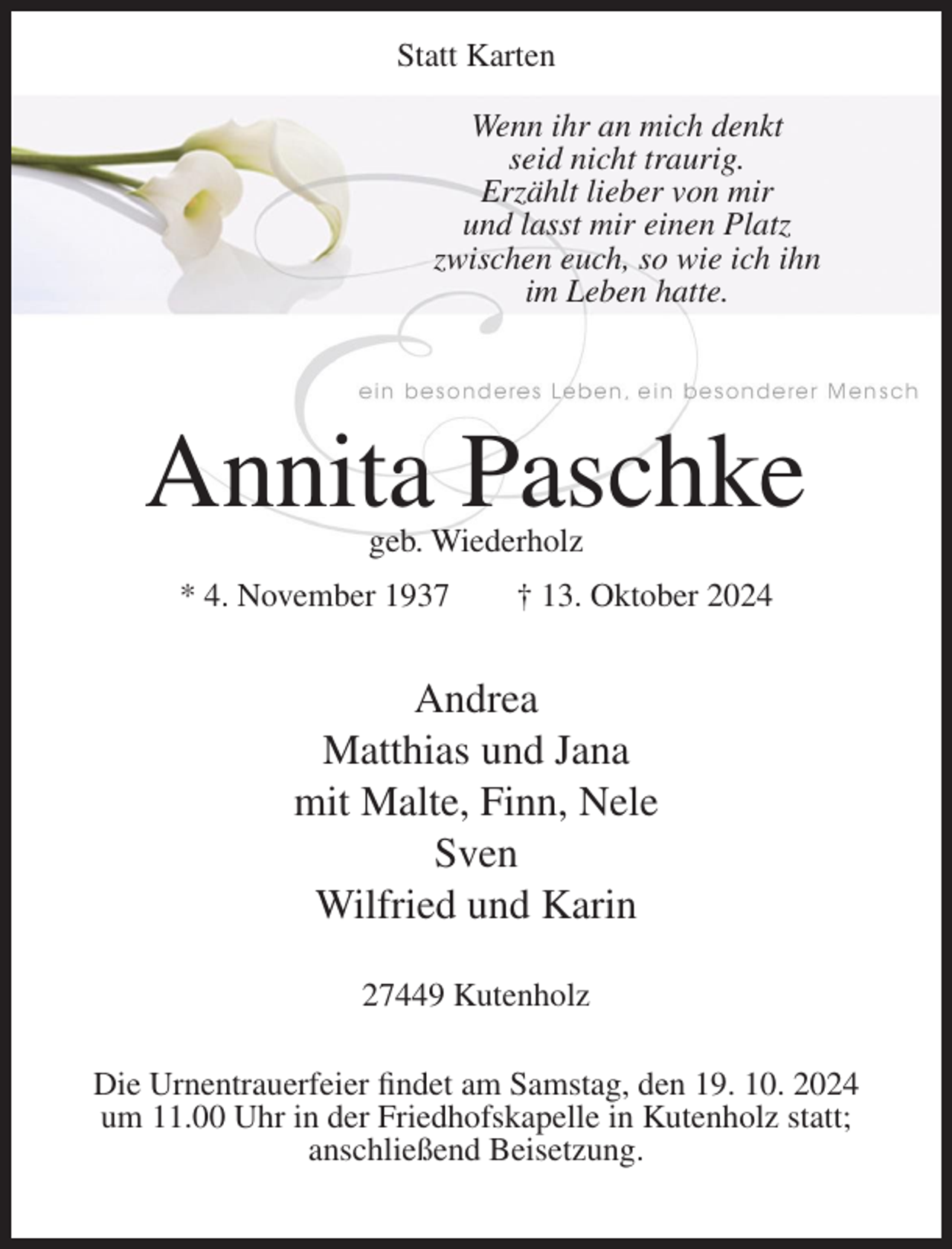 <p>Statt Karten<br />Wenn ihr an mich denkt<br />seid nicht traurig.<br />Erzählt lieber von mir<br />und lasst mir einen Platz<br />zwischen euch, so wie ich ihn<br />im Leben hatte.</p><p>Annita Paschke<br />geb. Wiederholz</p><p>* 4. November 1937</p><p>† 13. Oktober 2024</p><p>Andrea<br />Matthias und Jana<br />mit Malte, Finn, Nele<br />Sven<br />Wilfried und Karin<br />27449 Kutenholz<br />Die Urnentrauerfeier findet am Samstag, den 19. 10. 2024<br />um 11.00 Uhr in der Friedhofskapelle in Kutenholz statt;<br />anschließend Beisetzung.</p>