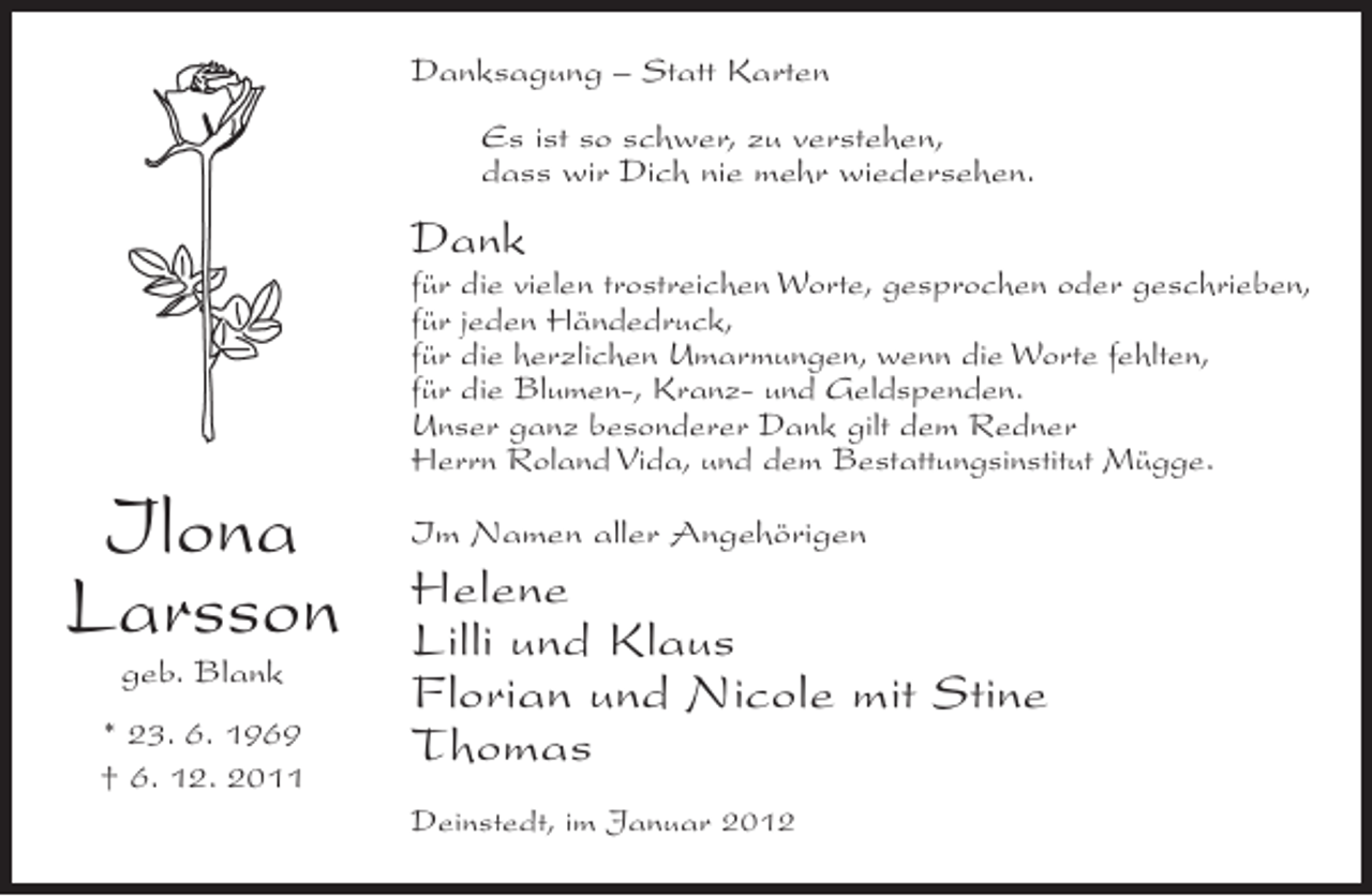 <p>Danksagung – Statt Karten<br />Es ist so schwer, zu verstehen,<br />dass wir Dich nie mehr wiedersehen.</p><p>Dank<br />für die vielen trostreichen Worte, gesprochen oder geschrieben,<br />für jeden Händedruck,<br />für die herzlichen Umarmungen, wenn die Worte fehlten,<br />für die Blumen-, Kranz- und Geldspenden.<br />Unser ganz besonderer Dank gilt dem Redner<br />Herrn Roland Vida, und dem Bestattungsinstitut Mügge.</p><p>Ilona<br />Larsson<br />geb. Blank<br />* 23. 6. 1969<br />† 6. 12. 2011</p><p>Im Namen aller Angehörigen</p><p>Helene<br />Lilli und Klaus<br />Florian und Nicole mit Stine<br />Thomas<br />Deinstedt, im Januar 2012</p>